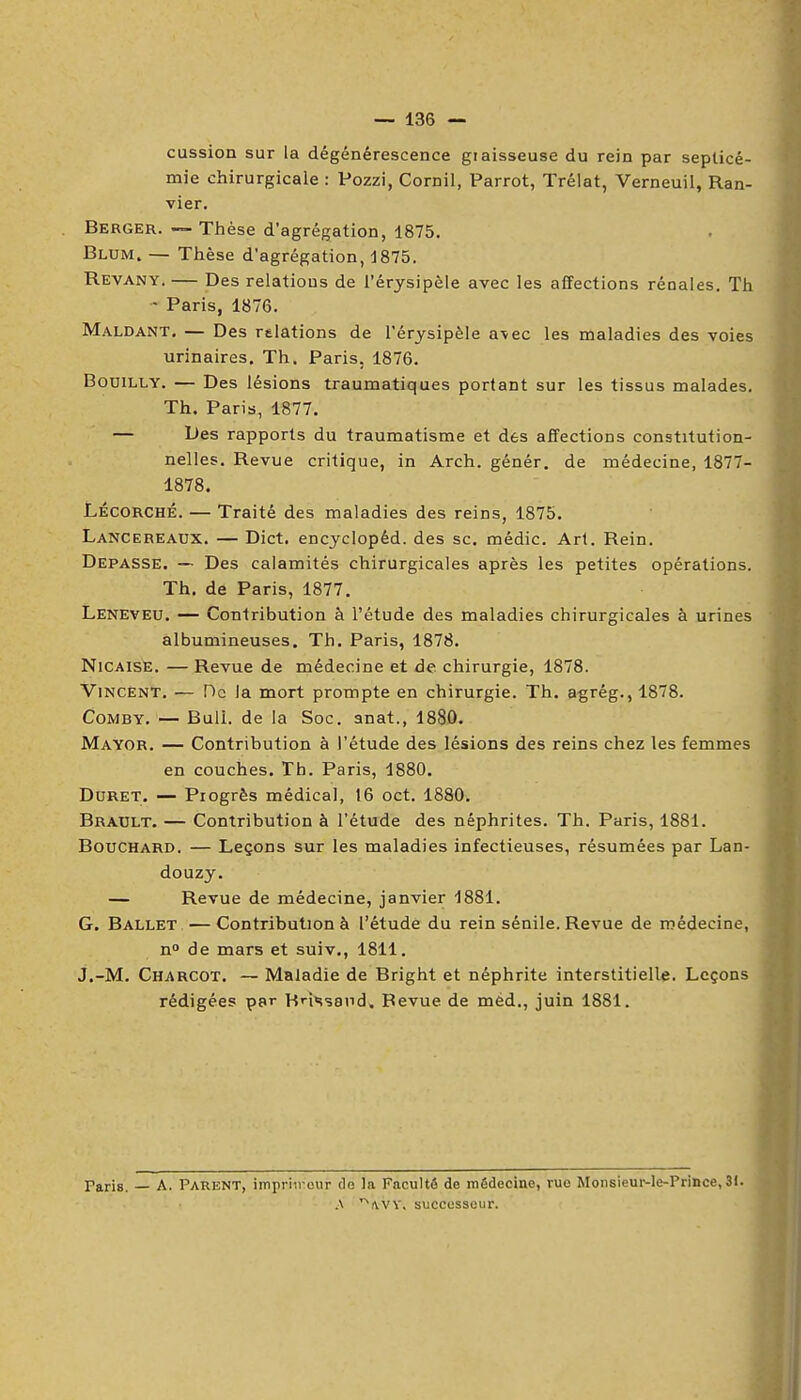 cussion sur la dégénérescence graisseuse du rein par septicé- mie chirurgicale : Pozzi, Cornil, Parrot, Trélat, Verneuil, Ran- vier. Berger. — Thèse d'agrégation, 1875. Blum. — Thèse d'agrégation, d875. Revany. — Des relations de l'érysipèle avec les affections rénales. Th - Paris, 1876. Maldant, — Des rtlations de l'érysipèle a\ec les maladies des voies urinaires. Th. Paris. 1876. BoDiLLY. — Des lésions traumatiques portant sur les tissus malades. Th. Paris, 1877. — Des rapports du traumatisme et des affections constitution- nelles. Revue critique, in Arch. génér. de médecine, 1877- 1878. LÉCORCHÉ. — Traité des maladies des reins, 1875. Lancereaux. — Dict. encyclopéd. des se. médic. Art. Rein. Dépasse. — Des calamités chirurgicales après les petites opérations. Th. de Paris, 1877. Leneveu. — Contribution à l'étude des maladies chirurgicales à urines albumineuses. Th. Paris, 1878. NiCAisE. — Revue de médecine et de chirurgie, 1878. Vincent. — De la mort prompte en chirurgie. Th. agrég., 1878. CoMBY. — Bull, de la Soc. anat., 1880. Mayor. — Contribution à l'étude des lésions des reins chez les femmes en couches. Th. Paris, 1880. DuRET. — Progrès médical, 16 oct. 1880. Brault. — Contribution à l'étude des néphrites. Th. Paris, 1881. Bouchard. — Leçons sur les maladies infectieuses, résumées par Lan- douzy. — Revue de médecine, janvier 1881. G. Ballet —Contribution à l'étude du rein sénile. Revue de médecine, n de mars et suiv., 1811. j.-M. Charcot. — Maladie de Bright et néphrite interstitielle. Leçons rédigées par Hnssand» Revue de méd., juin 1881. Paris. — A. Parent, impriircur do la Faculté de médecine, rue Monsieur-le-Prince, 31. .\ ^ivvv, successeur.