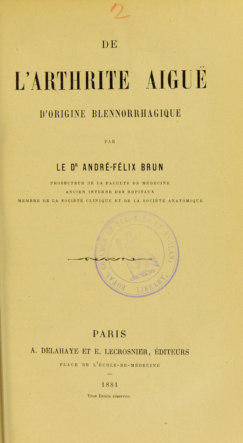 D'ORIGINE BLENNORRHAGIQUE l'AK LE D« ANDRÉ-FÉLIX BRUN PROSECTEUR DE LA FACULTÉ DE MÉDECINE ANCIEN INTERNE DES HOPITAUX MEMBRE DE LA SOCIÉTÉ CLINIQUE ET DE LA SOCIÉTÉ ANATOMtQUE PARIS A. DELAHAYE et E. LECROSNIER, ÉDITEURS PLACE DE l'ÉC0LE-1)E-MÉDECJNE 1881 Toua Drdils rés«rv<isi