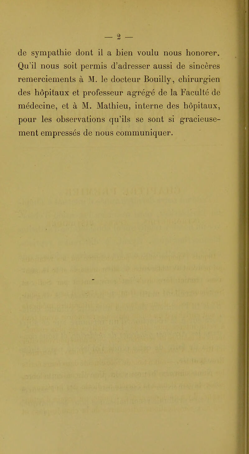 9 de sympathie dont il a bien voulu nous honorer. Qu'il nous soit permis d'adresser aussi de sincères remerciements à M. le docteur Bouilly, chirurg-ien des hôpitaux et professeur ag-rég-é de la Faculté de médecine, et à M. Mathieu, interne des hôpitaux, pour les observations qu'ils se sont si g-racieuse- ment empressés de nous communiquer.
