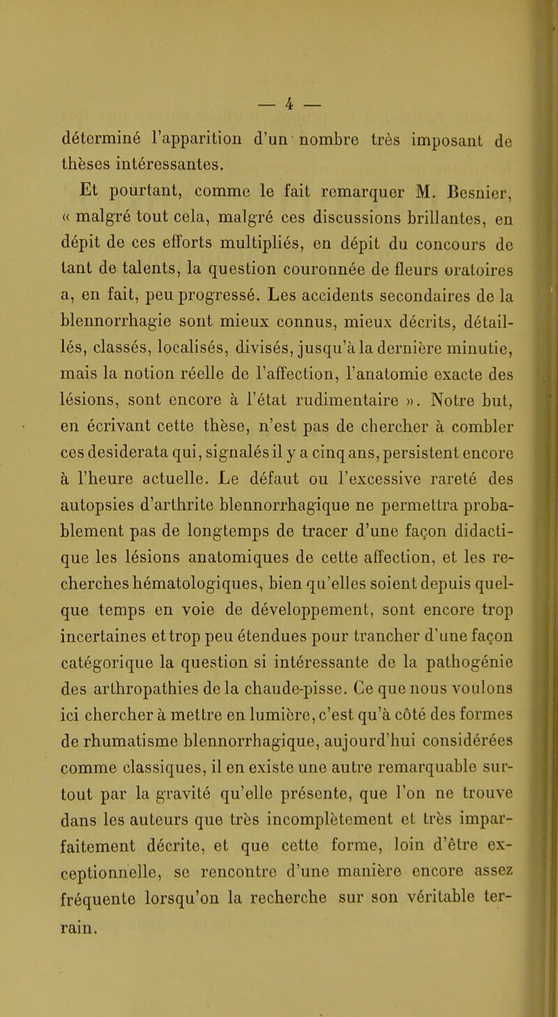 déterminé l'apparition d'un nombre très imposant de thèses intéressantes. Et pourtant, comme le fait remarquer M. Bcsnier, « malgré tout cela, malgré ces discussions brillantes, en dépit de ces efforts multipliés, en dépit du concours de tant de talents, la question couronnée de fleurs oratoires a, en fait, peu progressé. Les accidents secondaires de la blennorrhagie sont mieux connus, mieux décrits, détail- lés, classés, localisés, divisés, jusqu'à la dernière minutie, mais la notion réelle de l'affection, l'anatomie exacte des lésions, sont encore à l'état rudimentaire ». Notre but, en écrivant cette thèse, n'est pas de chercher à combler ces desiderata qui, signalés il y a cinq ans, persistent encore à l'heure actuelle. Le défaut ou l'excessive rareté des autopsies d'arthrite blennorrhagique ne permettra proba- blement pas de longtemps de tracer d'une façon didacti- que les lésions anatomiques de cette affection, et les re- cherches hématologiques, bien qu'elles soient depuis quel- que temps en voie de développement, sont encore trop incertaines et trop peu étendues pour trancher d'une façon catégorique la question si intéressante de la pathogénie des arthropathies de la chaude-pisse. Ce que nous voulons ici chercher à mettre en lumière, c'est qu'à côté des formes de rhumatisme blennorrhagique, aujourd'hui considérées comme classiques, il en existe une autre remarquable sur- tout par la gravité qu'elle présente, que l'on ne trouve dans les auteurs que très incomplètement et très impar- faitement décrite, et que cette forme, loin d'être ex- ceptionnelle, se rencontre d'une manière encore assez fréquente lorsqu'on la recherche sur son véritable ter- rain.