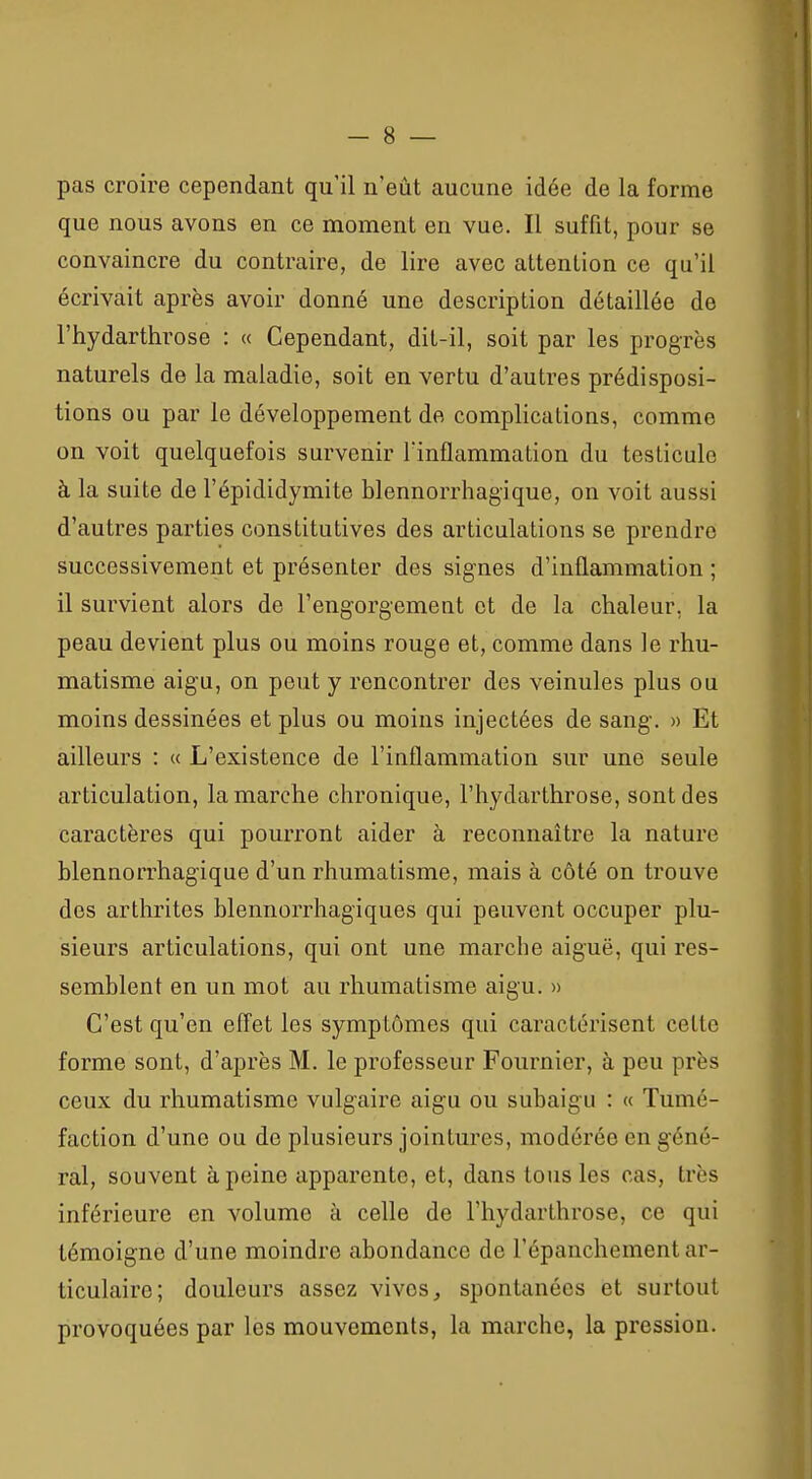 pas croire cependant qu'il n'eût aucune idée de la forme que nous avons en ce moment en vue. Il suffit, pour se convaincre du contraire, de lire avec attention ce qu'il écrivait après avoir donné une description détaillée de l'hydarthrose : « Cependant, dit-il, soit par les progrès naturels de la maladie, soit en vertu d'autres prédisposi- tions ou par le développement de complications, comme on voit quelquefois survenir l'inflammation du testicule à la suite de l'épididymite blennorrhagique, on voit aussi d'autres parties constitutives des articulations se prendre successivement et présenter des signes d'inflammation ; il survient alors de l'engorgement et de la chaleur, la peau devient plus ou moins rouge et, comme dans le rhu- matisme aigu, on peut y rencontrer des veinules plus ou moins dessinées et plus ou moins injectées de sang. » Et ailleurs : « L'existence de l'inflammation sur une seule articulation, la marche chronique, l'hydarthrose, sont des caractères qui pourront aider à reconnaître la nature blennorrhagique d'un rhumatisme, mais à côté on trouve des arthrites blennorrhagiques qui peuvent occuper plu- sieurs articulations, qui ont une marche aiguë, qui res- semblent en un mot au rhumatisme aigu. » C'est qu'en eff'et les symptômes qui caractérisent cette forme sont, d'après M. le professeur Fournier, à peu près ceux du rhumatisme vulgaire aigu ou subaigu : « Tumé- faction d'une ou de plusieurs jointures, modérée en géné- ral, souvent à peine apparente, et, dans tous les cas, très inférieure en volume à celle de l'hydarthrose, ce qui témoigne d'une moindre abondance de l'épanchement ar- ticulaire; douleurs assez vives, spontanées et surtout provoquées par les mouvements, la marche, la pression.