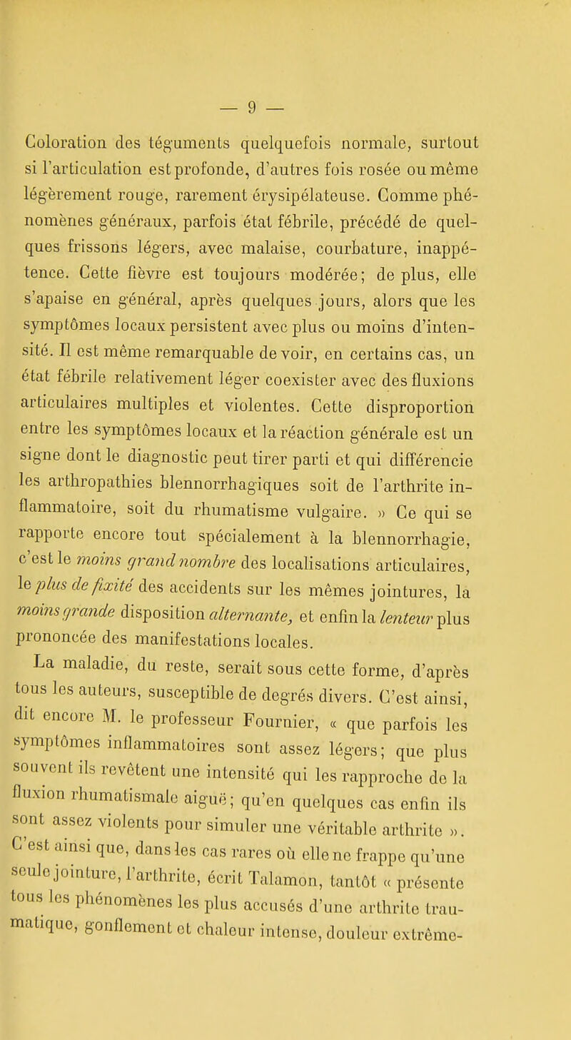 Coloration des téguments quelquefois normale, surtout si l'articulation est profonde, d'autres fois rosée ou même légèrement rouge, rarement érysipélateuse. Comme phé- nomènes généraux, parfois état fébrile, précédé de quel- ques frissons légers, avec malaise, courbature, inappé- tence. Cette fièvre est toujours modérée; déplus, elle s'apaise en général, après quelques jours, alors que les symptômes locaux persistent avec plus ou moins d'inten- sité. Il est même remarquable devoir, en certains cas, un état fébrile relativement léger coexister avec des fluxions articulaires multiples et violentes. Cette disproportion entre les symptômes locaux et la réaction générale est un signe dont le diagnostic peut tirer parti et qui différencie les arthropathies blennorrhagiques soit de l'arthrite in- flammatoire, soit du rhumatisme vulgaire. » Ce qui se rapporte encore tout spécialement à la blennorrhagie, c'est le moins grand nombre des locahsations articulaires, le plus de fixité des accidents sur les mêmes jointures, la moins grande disi^osilion alÊerna?ite, et enfin la/en^ez^r plus prononcée des manifestations locales. La maladie, du reste, serait sous cette forme, d'après tous les auteurs, susceptible de degrés divers. C'est ainsi, dit encore M. le professeur Fournier, « que parfois les symptômes inflammatoires sont assez légers; que plus souvent ils revêtent une intensité qui les rapproche de la fluxion rhumatismale aiguë ; qu'en quelques cas enfin ils sont assez violents pour simuler une véritable arthrite >,. C'est ainsi que, dans les cas rares où elle no frappe qu'une seule jointure, l'arthrite, écrit Talamon, tantôt « présente tous les phénomènes les plus accusés d'une arthrite trau- matiquc, gonflement et chaleur intense, douleur extrême-