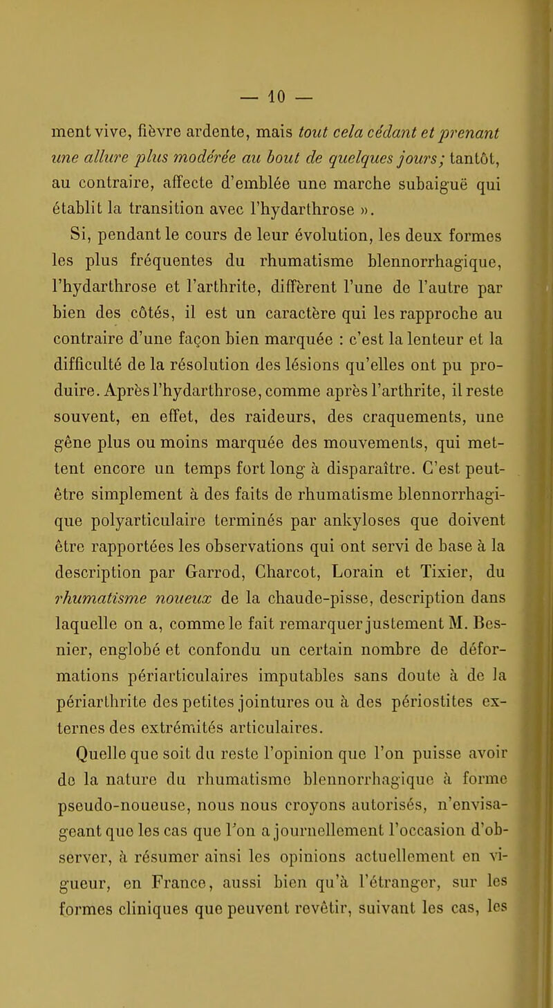 ment vive, fièvre ardente, mais tout cela cédant et prenant une allure plus modérée au bout de quelques jours; tantôt, au contraire, affecte d'emblée une marche subaiguë qui établit la transition avec l'hydarthrose ». Si, pendant le cours de leur évolution, les deux formes les plus fréquentes du rhumatisme blennorrhagique, l'hydarthrose et l'arthrite, diffèrent l'une de l'autre par bien des côtés, il est un caractère qui les rapproche au contraire d'une façon bien marquée : c'est la lenteur et la difficulté de la résolution des lésions qu'elles ont pu pro- duire. Après l'hydarthrose, comme après l'arthrite, il reste souvent, en effet, des raideurs, des craquements, une gêne plus ou moins marquée des mouvements, qui met- tent encore un temps fort long à disparaître. C'est peut- être simplement à des faits de rhumatisme blennorrhagi- que polyarticulaire terminés par ankyloses que doivent être rapportées les observations qui ont servi de base à la description par Garrod, Charcot, Lorain et Tixier, du rhumatisme noueux de la chaude-pisse, description dans laquelle on a, comme le fait remarquer justement M. Bes- nier, englobé et confondu un certain nombre de défor- mations périarticulaires imputables sans doute à de la périarthrite des petites jointures ou à des périostites ex- ternes des extrémités articulaires. Quelle que soit du reste l'opinion que l'on puisse avoir do la nature du rhumatisme blennorrhagique à forme pseudo-noueuse, nous nous croyons autorisés, n'envisa- geant que les cas que Ton a journellement l'occasion d'ob- server, à résumer ainsi les opinions actuellement en vi- gueur, en France, aussi bien qu'à l'étranger, sur les formes cliniques que peuvent revêtir, suivant les cas, les