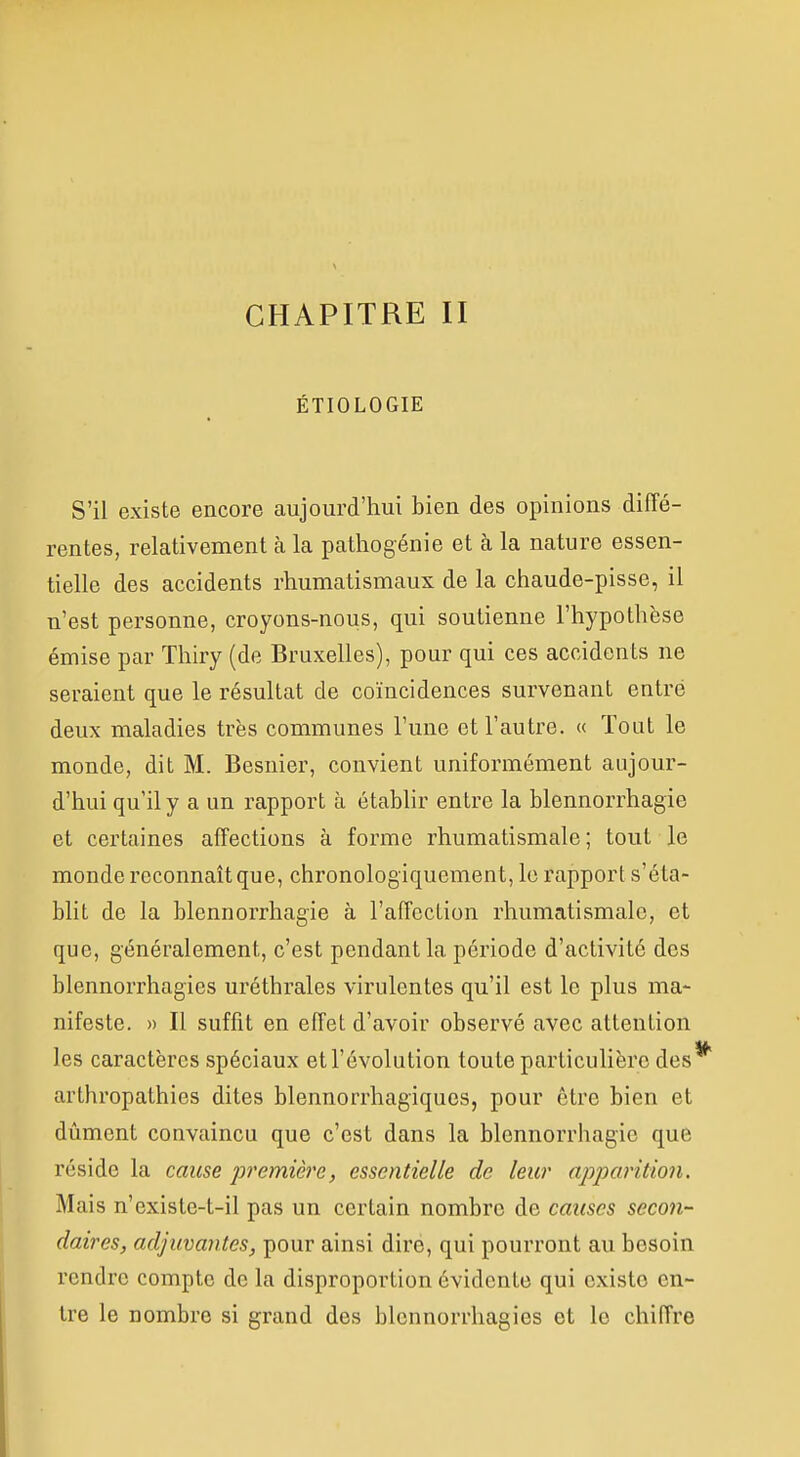 CHAPITRE II ÉTIOLOGIE S'il existe encore aujourd'hui bien des opinions diffé- rentes, relativement à la pathogénie et à la nature essen- tielle des accidents rhumatismaux de la chaude-pisse, il n'est personne, croyons-nous, qui soutienne l'hypothèse émise par Thiry (de Bruxelles), pour qui ces accidents ne seraient que le résultat de coïncidences survenant entré deux maladies très communes l'une et l'autre. « Tout le monde, dit M. Besnier, convient uniformément aujour- d'hui qu'il y a un rapport à établir entre la blennorrhagie et certaines affections à forme rhumatismale; tout le monde reconnaît que, chronologiquement, le rapport s'éta- blit de la blennorrhagie à l'affection rhumatismale, et que, généralement, c'est pendant la période d'activité des blennorrhagies uréthrales virulentes qu'il est le plus ma- nifeste. » Il suffit en effet d'avoir observé avec attention les caractères spéciaux etl'évolution toute particulière des arthropathies dites blennorrhagiquos, pour être bien et dûment convaincu que c'est dans la blennorrhagie que réside la cause jjj'emière, essentielle de leur apparition. Mais n'existe-t-il pas un certain nombre de causes secon- daires, adjuvantes, pour ainsi dire, qui pourront au besoin rendre compte de la disproportion évidente qui existe en- tre le nombre si grand des blennorrhagies et le chiffre