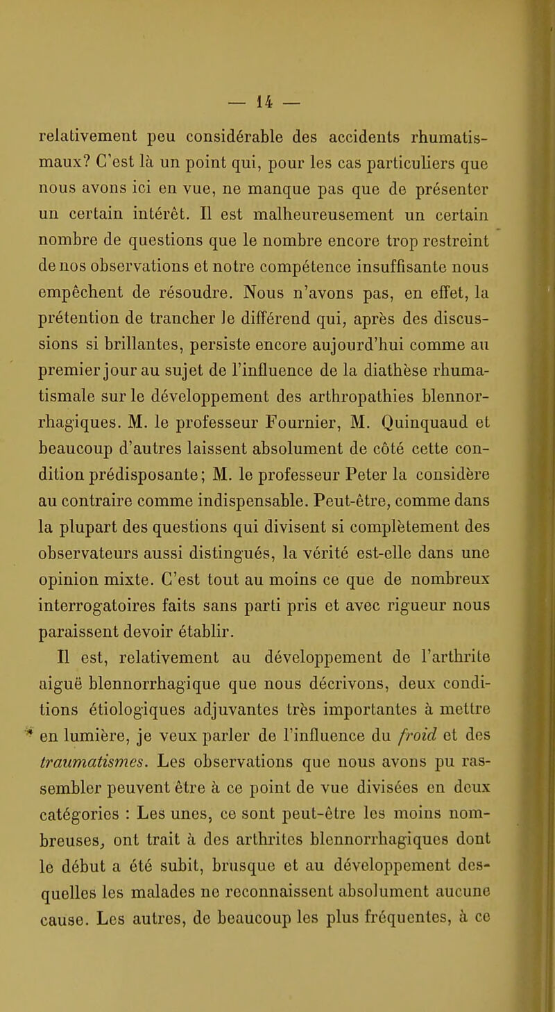 relativement peu considérable des accidents rhumatis- maux? C'est là un point qui, pour les cas particuliers que nous avons ici en vue, ne manque pas que de présenter un certain intérêt. Il est malheureusement un certain nombre de questions que le nombre encore trop restreint de nos observations et notre compétence insuffisante nous empêchent de résoudre. Nous n'avons pas, en effet, la prétention de trancher le différend qui, après des discus- sions si brillantes, persiste encore aujourd'hui comme au premier jour au sujet de l'influence de la diathèse rhuma- tismale sur le développement des arthropathies blennor- rhagiques. M. le professeur Fournier, M. Quinquaud et beaucoup d'autres laissent absolument de côté cette con- dition prédisposante; M. le professeur Peter la considère au contraire comme indispensable. Peut-être, comme dans la plupart des questions qui divisent si complètement des observateurs aussi distingués, la vérité est-elle dans une opinion mixte. C'est tout au moins ce que de nombreux interrogatoires faits sans parti pris et avec rigueur nous paraissent devoir établir. Il est, relativement au développement de l'arthrite aiguë blennorrhagique que nous décrivons, deux condi- tions étiologiques adjuvantes très importantes à mettre en lumière, je veux parler de l'influence du froid et des traumatismes. Les observations que nous avons pu ras- sembler peuvent être à ce point de vue divisées en deux catégories : Les unes, ce sont peut-être les moins nom- breuses^ ont trait à des arthrites blennorrhagiques dont le début a été subit, brusque et au développement des- quelles les malades ne reconnaissent absolument aucune cause. Les autres, de beaucoup les plus fréquentes, à ce