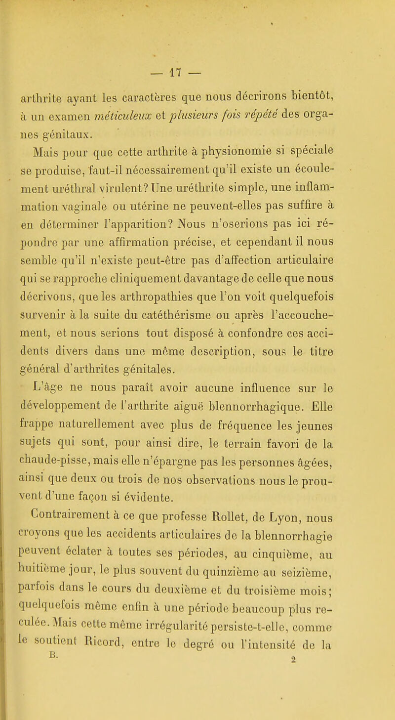 arthrite ayant les caractères que nous décrirons bientôt, à un examen métimleux et plusieurs fois répété des orga- nes génitaux. Mais pour que cette arthrite à physionomie si spéciale se produise, faut-il nécessairement qu'il existe un écoule- ment uréthral virulent?Une uréthrite simple, une inflam- mation vaginale ou utérine ne peuvent-elles pas suffire à en déterminer l'apparition? Nous n'oserions pas ici ré- pondre par une affirmation précise, et cependant il nous semble qu'il n'existe peut-être pas d'affection articulaire qui se rapproche cliniquement davantage de celle que nous décrivons, que les arthropathies que l'on voit quelquefois survenir à la suite du catéthérisme ou après l'accouche- ment, et nous serions tout disposé à confondre ces acci- dents divers dans une même description, sous le titre général d'arthrites génitales. L'âge ne nous paraît avoir aucune influence sur le développement de l'arthrite aiguë blennorrhagique. Elle frappe naturellement avec plus de fréquence les jeunes sujets qui sont, pour ainsi dire, le terrain favori de la chaude-pisse, mais elle n'épargne pas les personnes âgées, ainsi que deux ou trois de nos observations nous le prou- vent d'une façon si évidente. Contrairement à ce que professe Rollet, de Lyon, nous croyons que les accidents articulaires de la blennorrhagie peuvent éclater à toutes ses périodes, au cinquième, au huitième jour, le plus souvent du quinzième au seizième, parfois dans le cours du deuxième et du troisième mois ; quelquefois même enfin à une période beaucoup plus re- culée. Mais cette môme irrégularité persiste-t-elle, comme le soutient Ricord, entre le degré ou l'intensité do la