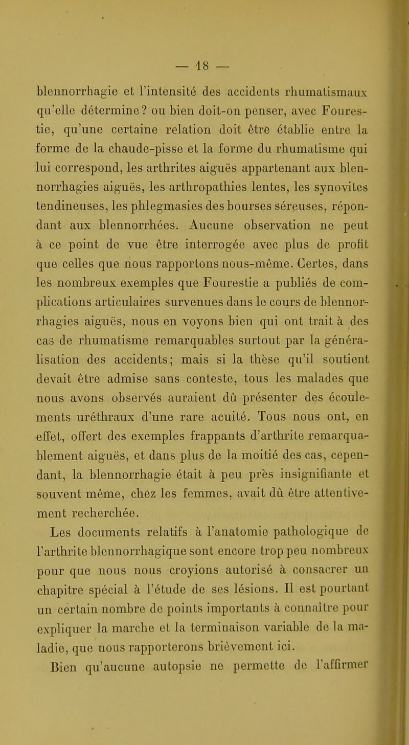 bleimorrhagie et l'intensité des accidents rhumatismaux qu'elle détermine ? ou bien doit-on penser, avec Foures- tie, qu'une certaine relation doit être établie entre la forme de la chaude-pisse et la forme du rhumatisme qui lui correspond, les arthrites aiguës appartenant aux blen- norrhagies aiguës, les arthropathies lentes, les synovites tendineuses, les phlegmasies des bourses séreuses, répon- dant aux blennorrhées. Aucune observation ne peut à ce point de vue être interrogée avec plus de profit que celles que nous rapportons nous-même. Certes, dans les nombreux exemples que Fourestie a publiés de com- plications articulaires survenues dans le cours de blennor- rhagies aiguës, nous en voyons bien qui ont trait à des cas de rhumatisme remarquables surtout par la généra- lisation des accidents; mais si la thèse qu'il soutient devait être admise sans conteste, tous les malades que nous avons observés auraient dû présenter des écoule- ments uréthraux d'une rare acuité. Tous nous ont, en effet, offert des exemples frappants d'arthrite remarqua- blement aiguës, et dans plus de la moitié des cas, cepen- dant, la blennorrhagie était à peu près insignifiante et souvent même, chez les femmes, avait dû être attentive- ment recherchée. Les documents relatifs à l'anatomie pathologique de l'arthrite blennorrhagique sont encore trop peu nombreux pour que nous nous croyions autorisé à consacrer un chapitre spécial à l'étude de ses lésions. Il est pourtant un certain nombre de points importants à connaître pour expliquer la marche et la terminaison variable de la ma- ladie, que nous rapporterons brièvement ici. Bien qu'aucune autopsie ne permette de l'affirmer