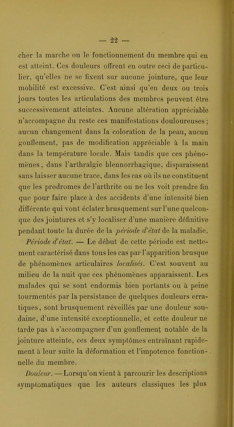 cher la marche ou le fonctionnement du membre qui en est atteint. Ces douleurs offrent en outre ceci de particu- lier, qu'elles ne se fixent sur aucune jointure, que leur mobilité est excessive. C'est ainsi qu'en deux ou trois jours toutes les articulations des membres peuvent être successivement atteintes. Aucune altération appréciable n'accompagne du reste ces manifestations douloureuses ; aucun changement dans la coloration de la peau, aucun gonflement, pas de modification appréciable à la main dans la température locale. Mais tandis que ces phéno- mènes , dans l'arthralgie blennorrhagique, disparaissent sans laisser aucune trace, dans les cas où ils ne constituent que les prodromes de l'arthrite on ne les voit prendre fin que pour faire place à des accidents d'une intensité bien différente qui vont éclater brusquement sur l'une quelcon- que des jointures et s'y localiser d'une manière définitive pendant toute la durée de la période d'état de la maladie. Période d'état. — Le début de cette période est nette- ment caractérisé dans tous les cas par l'apparition brusque de phénomènes articulaires localisés. C'est souvent au milieu de la nuit que ces phénomènes apparaissent. Les malades qui se sont endormis bien portants ou à peine tourmentés par la persistance de quelques douleurs erra- tiques , sont brusquement réveillés par une douleur sou- daine, d'une intensité exceptionnelle, et cette douleur ne tarde pas à s'accompagner d'un gonflement notable de la jointure atteinte, ces deux symptômes entraînant rapide- ment à leur suite la déformation et l'impotence fonction- . nelle du membre. Douleur. —Lorsqu'on vient à parcourir les descriptions symptomatiques que les auteurs classiques les plus