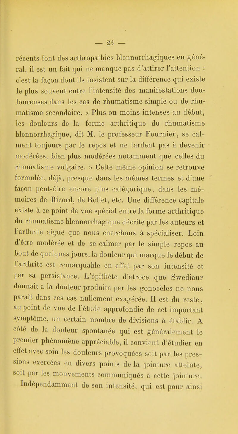 récents font des arLhropatliies blennorrhagiques en géné- ral, il est un fait qui ne manque pas d'attirer l'attention : c'est la façon dont ils insistent sur la différence qui existe le plus souvent entre l'intensité des manifestations dou- loureuses dans les cas de rhumatisme simple ou de rhu- matisme secondaire. « Plus ou moins intenses au début, les douleurs de la forme arthritique du rhumatisme blennorrhag'ique, dit M. le professeur Fournier, se cal- ment toujoiu-s par le repos et ne tardent pas à devenir • modérées, bien plus modérées notamment que celles du rhumatisme vulgaire. » Cette même opinion se retrouve formulée, déjà, presque dans les mêmes termes et d'une ' façon peut-être encore plus catégorique, dans les mé- moires de Ricord, de RoUet, etc. Une différence capitale existe à ce point de vue spécial entre la forme arthritique du rhumatisme blennorrhag'ique décrite par les auteurs et l'arthrite aiguë que nous cherchons à spécialiser. Loin d'être modérée et de se calmer par le simple repos au bout de quelques jours, la douleur qui marque le début de l'arthrite est remarquable en effet par son intensité et par sa persistance. L'épithète d'atroce que Swediaur donnait à la douleur produite par les gonocèles ne nous paraît dans ces cas nullement exagérée. Il est du reste, au point de vue de l'étude approfondie de cet important symptôme, un certain nombre de divisions à établir. A côté de la douleur spontanée qui est généralement le premier phénomène appréciable, il convient d'étudier en effet avec soin les douleurs provoquées soit par les pres- sions exercées en divers points de la jointure atteinte, soit par les mouvements communiqués à cette jointure. Indépendamment de son intensité, qui est pour ainsi