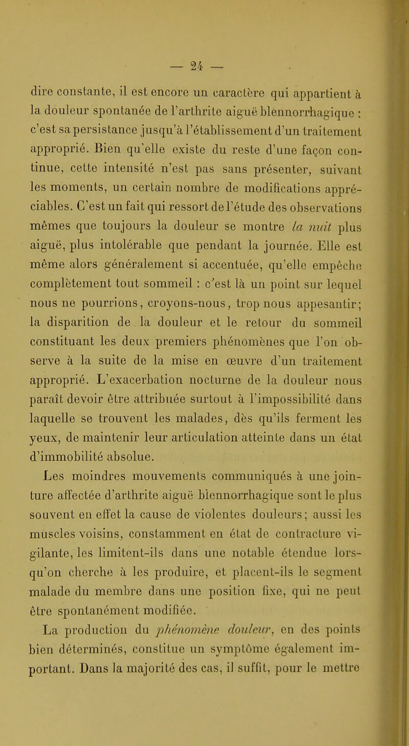 dire constante, il est encore un caractère qui appartient à la douleur spontanée de l'arthrite aiguë blennorrhagique : c'est sa persistance jusqu'à l'établissement d'un traitement approprié. Bien qu'elle existe du reste d'une façon con- tinue, cette intensité n'est pas sans présenter, suivant les moments, un certain nombre de modifications appré- ciables. C'est un fait qui ressort de l'étude des observations mêmes que toujours la douleur se montre la nuit plus aiguë, plus intolérable que pendant la journée. Elle est même alors généralement si accentuée, qu'elle empêche complètement tout sommeil : c'est là un point sur lequel nous ne pourrions, croyons-nous, trop nous appesantir; la disparition de la douleur et le retour du sommeil constituant les deux premiers phénomènes que l'on ob- serve à la suite de la mise en œuvre d'un traitement approprié. L'exacerbation nocturne de la douleur nous paraît devoir être attribuée surtout à l'impossibilité dans laquelle se trouvent les malades, dès qu'ils ferment les yeux, de maintenir leur articulation atteinte dans un état d'immobilité absolue. Les moindres mouvements communiqués à une join- ture affectée d'arthrite aiguë blennorrhagique sont le plus souvent en effet la cause de violentes douleurs; aussi les muscles voisins, constamment en état de contracture vi- gilante, les limitent-ils dans une notable étendue lors- qu'on cherche à les produire, et placent-ils le segment malade du membre dans une position fixe, qui ne peut être spontanément modifiée. La production du jjhénomène douleur, en des points bien déterminés, constitue un symptôme également im- portant. Dans la majorité des cas, il suffit, pour le mettre