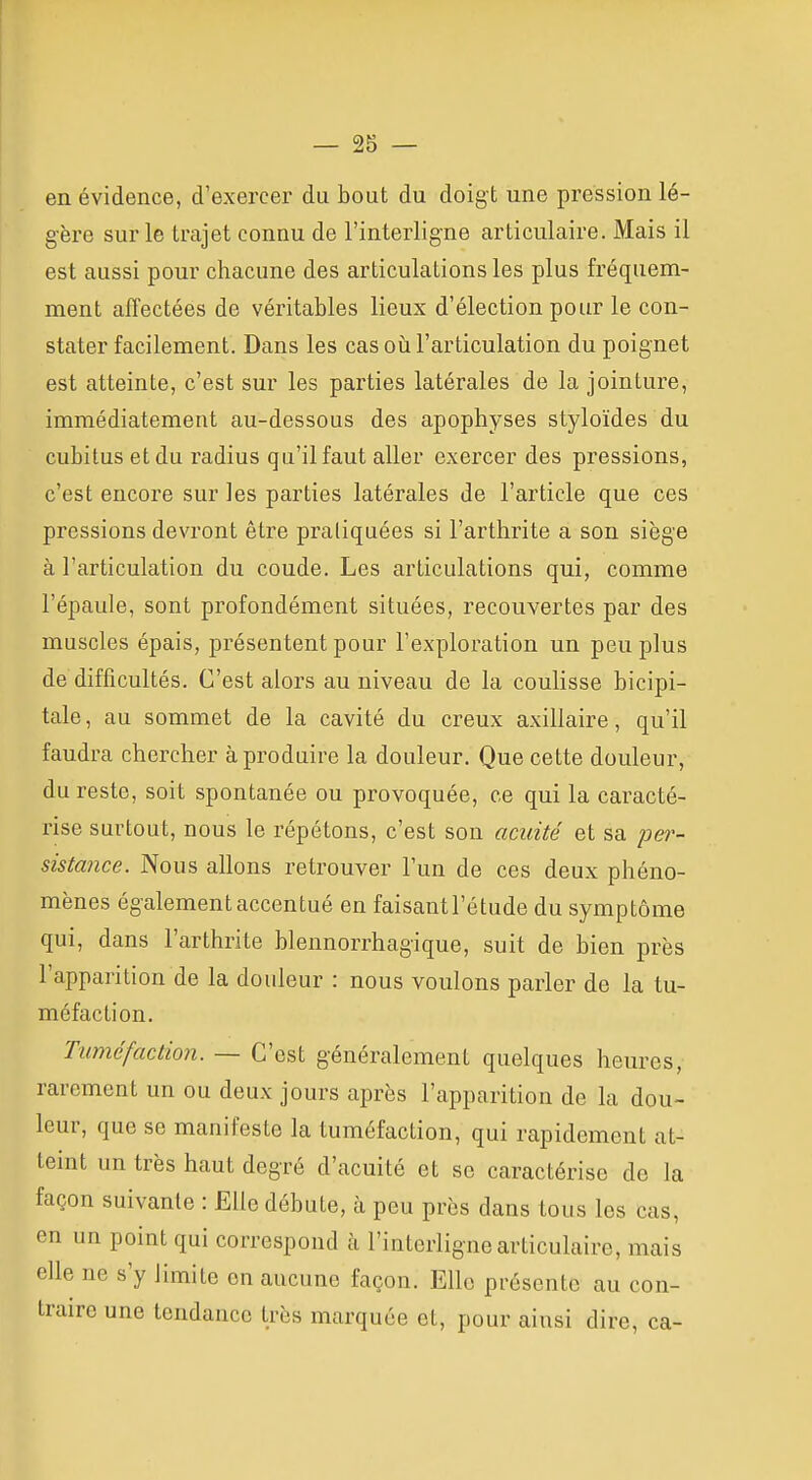 en évidence, d'exercer du bout du doigt une pression lé- gère sur le trajet connu de l'interligne articulaire. Mais il est aussi pour chacune des articulations les plus fréquem- ment affectées de véritables lieux d'élection pour le con- stater facilement. Dans les cas oii l'articulation du poignet est atteinte, c'est sur les parties latérales de la jointure, immédiatement au-dessous des apophyses styloïdes du cubitus et du radius qu'il faut aller exercer des pressions, c'est encore sur les parties latérales de l'article que ces pressions devront être pratiquées si l'arthrite a son siège à l'articulation du coude. Les articulations qui, comme l'épaule, sont profondément situées, recouvertes par des muscles épais, présentent pour l'exploration un peu plus de difficultés. C'est alors au niveau de la coulisse bicipi- tale, au sommet de la cavité du creux axillaire, qu'il faudra chercher à produire la douleur. Que cette douleur, du reste, soit spontanée ou provoquée, ce qui la caracté- rise surtout, nous le répétons, c'est son acuité et sa per- sistance. Nous allons retrouver l'un de ces deux phéno- mènes également accentué en faisant l'étude du symptôme qui, dans l'arthrite blennorrhagique, suit de bien près l'apparition de la douleur : nous voulons parler de la tu- méfaction. Tuméfaction. — C'est généralement quelques heures, rarement un ou deux jours après l'apparition de la dou- leur, que se manifeste la tuméfaction, qui rapidement at- teint un très haut degré d'acuité et se caractérise de la façon suivante : Elle débute, à peu près dans tous les cas, en un point qui correspond à l'interligne articulaire, mais elle ne s'y limite en aucune façon. Elle présente au con- traire une tendance très marquée et, pour ainsi dire, ca-