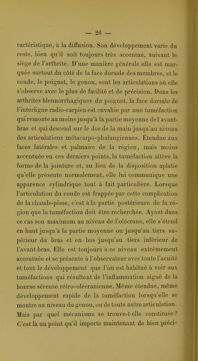 ractéristique, à la diffusion. Son développement varie du reste, bien qu'il soit toujours très accentué, suivant le siège de l'arthrite. D'une manière générale elle est mar- quée surtout du côté de la face dorsale des membres, et le coude, le poignet, le genou, sont les articulations oii elle s'observe avec le plus de facilité et de précision. Dans les arthrites blennorrhagiques du poignet, la face dorsale de l'interligne radio-carpienest envahie par une tuméfaction qui remonte au moins jusqu'à la partie moyenne del'avant- bras et qui descend sur le dos de la main jusqu'au niveau des articulations métacarpo-phalangiennes. Étendue aux faces latérales et palmaire de la région, mais moins accentuée en ces derniers points, la tuméfaction altère la forme de la jointure et, au lieu de la disposition aplatie qu'elle présente normalement, elle lui communique une apparence cylindrique tout à fait particulière. Lorsque l'articulation du coude est frappée par cette complication de la chaude-pisse, c'est à la partie postérieure de la ré- gion que la tuméfaction doit être recherchée. Ayant dans ce cas son maximum au niveau de l'olécrane, elle s'étend en haut jusqu'à la partie moyenne ou jusqu'au tiers su- périeur du bras et en bas jusqu'au tiers inférieur de l'avant-bras. Elle est toujours à ce niveau extrêmement accentuée et se présente à l'observateur avec toute l'acuité et tout le développement que l'on est habitué à voir aux tuméfactions qui résultent de l'inflammation aiguë de la bourse séreuse rétro-olécranienne. Même étendue, même développement rapide de la tuméfaction lorsqu'elle se montre au niveau du genou, ou de toute autre articulation. Mais par quel mécanisme se trouve-t-elle constituée? C'est là un point qu'il importe maintenant de bien préci-