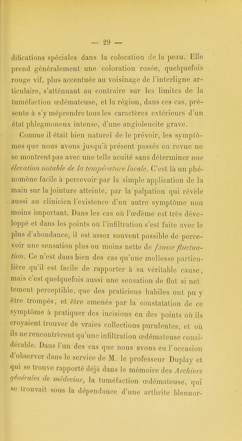 difications spéciales dans la coloration de la peau.'Elle prend généralement une coloration rosée, quelquefois rouge vif, plus accentuée au voisinage de l'interligne ar- ticulaire, s'atténuant au contraire sur les limites de la tuméfaction œdémateuse, et la région, dans ces cas, pré- sente à s'y méprendre tous les caractères extérieurs d'un état phlegmoneux intense, d'une angioleucite grave. Comme il était bien naturel de le prévoir, les symptô- mes que nous avons jusqu'à présent passés en revue ne se montrent pas avec une telle acuité sans déterminer une élévation notable de la température locale. C'est Là un phé- nomène facile à percevoir par la simple application de la main sur la jointure atteinte, par la palpation qui révèle aussi au clinicien l'existence d'un autre symptôme non moins important. Dans les cas oi\ l'œdème est très déve- loppé et dans les points où l'infiltration s'est faite avec le plus d'abondance, il est assez souvent possible de perce- voir une sensation plus ou moins nette de fausse fluctua- tion. Ce n'est dans bien des cas qu'une mollesse particu- lière qu'il est facile de rapporter à sa véritable cause, mais c'est quelquefois aussi une sensation de flot si net tcment perceptible, que des praticiens habiles ont pu y être trompés, et être amenés par la constatation de ce symptôme à pratiquer des incisions en des points où ils croyaient trouver de vraies collections purulentes, et où ils ne rencontrèrent qu'une infiltration œdémateuse consi^ dérable. Dans l'un des cas que nous avons eu l'occasion d'observer dans le service de K. le professeur Duplay et qui se trouve rapporté déjà dans le mémoire des Archives générales de médecine, la tuméfaction œdémateuse, qui se trouvait sous la dépendance d'une arthrite blennor-