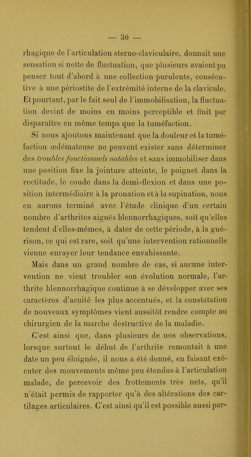 rhagiqiie de Farticulation sterno-claviculaire, donnait une sensation si nette de fluctuation, que plusieurs avaient pu penser tout d'abord à une collection purulente, consécu- tive à une périostite de l'extrémité interne de la clavicule. Etpourtant, parle fait seul de l'immobilisation, la fluctua- tion devint de moins en moins perceptible et finit par disparaître en même temps que la tuméfaction. Si nous ajoutons maintenant que la douleur et la tumé- faction œdémateuse ne peuvent exister sans déterminer des troubles fonctionnels notables et sans immobiliser dans une position fixe la jointure atteinte, le poignet dans la rectitude, le coude dans la demi-flexion et dans une po- sition intermédiaire à la pronation et à la supination, nous en aurons terminé avec l'étude clinique d'un certain nombre d'arthrites aiguës blennorrhagiques, soit qu'elles tendent d'elles-mêmes, à dater de cette période, à la gué- rison, ce qui est rare, soit qu'une intervention rationnelle vienne enrayer leur tendance envahissante. Mais dans un grand nombre de cas, si aucune inter- vention ne vient troubler son évolution normale, l'ar- thrite blennorrhagique continue à se développer avec ses caractères d'acuité les plus accentués, et la constatation de nouveaux symptômes vient aussitôt rendre compte au chirurgien de la marche destructive de la maladie. C'est ainsi que, dans plusieurs de nos observations, lorsque surtout le début de l'arthrite remontait à une date un peu éloignée, il nous a été donné, en faisant exé- cuter des mouvements même peu étendus à l'articulation malade, de percevoir des frottements très nets, qu'il n'était permis de rapporter qu'à des altérations des car- tilages articulaires. C'est ainsi qu'il est possible aussi par