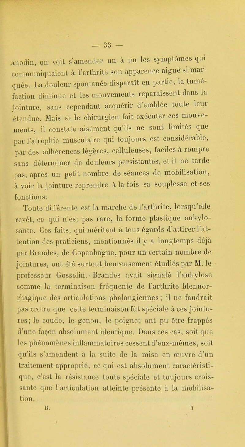 anodin, on voit s'amender un à un les symptômes qui communiquaient à l'arthrite son apparence aiguë si mar- quée. La douleur spontanée disparaît en partie, la tumé- faction diminue et les mouvements reparaissent dans la jointure, sans cependant acquérir d'emblée toute leur étendue. Mais si le chirurgien fait exécuter ces mouve- ments, il constate aisément qu'ils ne sont limités que par l'atrophie musculaire qui toujours est considérable, par des adhérences légères, celluleuses, faciles à rompre sans déterminer de douleurs persistantes, et il ne tarde pas, après un petit nombre de séances de mobilisation, à voir la jointure reprendre à la fois sa souplesse et ses fonctions. Toute différente est la marche de l'arthrite, lorsqu'elle revêt, ce qui n'est pas rare, la forme plastique ankylo- sante. Ces faits, qui méritent à tous égards d'attirer l'at- tention des praticiens, mentionnés il y a longtemps déjà par Brandes, de Copenhague, pour un certain nombre de jointures, ont été surtout heureusement étudiés par M. le professeur Gosselin. ■ Brandes avait signalé l'ankylose comme la terminaison fréquente de l'arthrite blennoi- rhagique des articulations phalangiennes ; il ne faudrait pas croire que cette terminaison fût spéciale à ces jointu- res; le coude, le genou, le poignet ont pu être frappés d'une façon absolument identique. Dans ces cas, soit que les phénomènes inflammatoires cessent d'eux-mêmes, soit qu'ils s'amendent à la suite de la mise en œuvre d'un traitement approprié, ce qui est absolument caractéristi- que, c'est la résistance toute spéciale et toujours crois- sante que l'articulation atteinte présente à la mobilisa- tion. B. 3