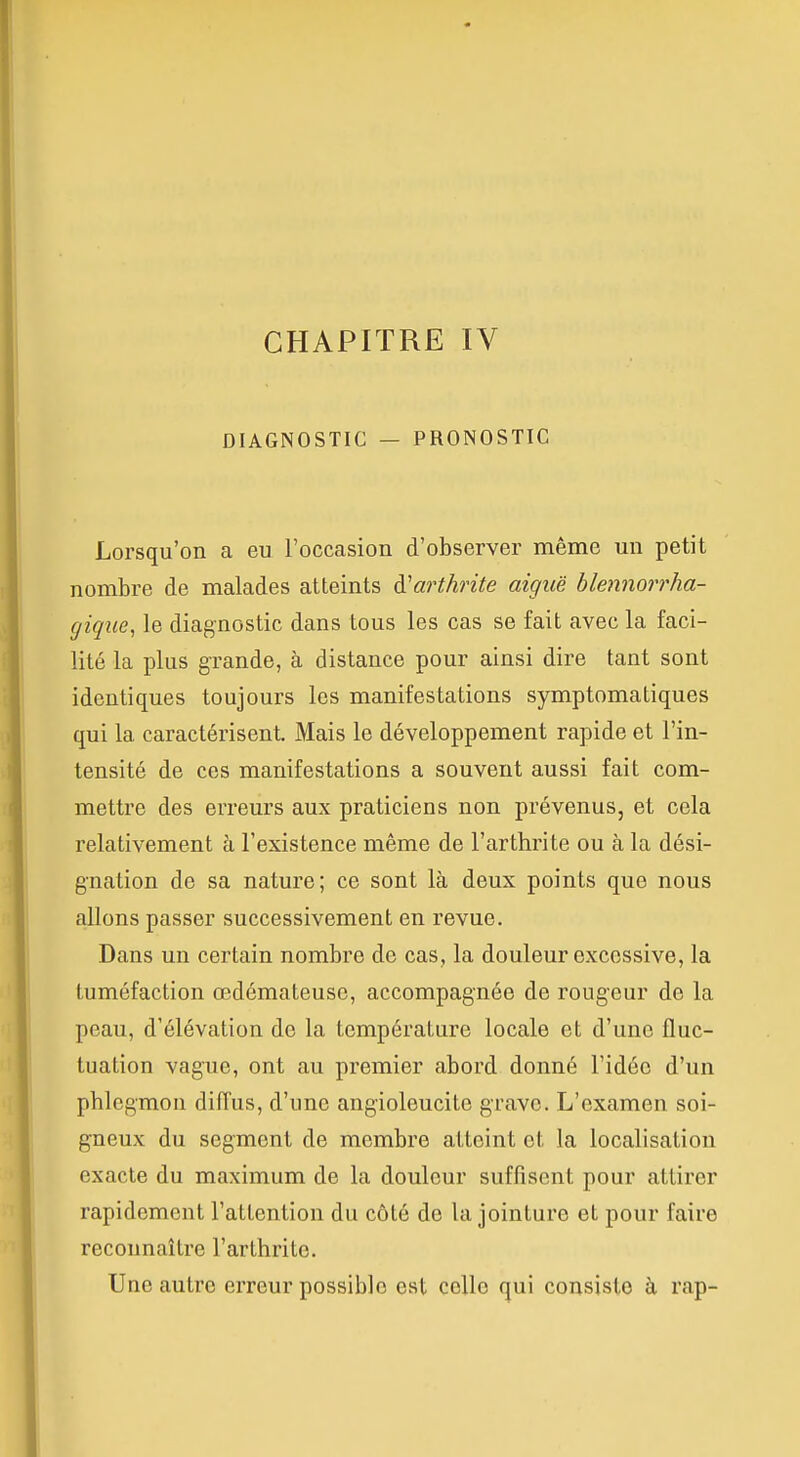 DIAGNOSTIC — PRONOSTIC Lorsqu'on a eu l'occasion d'observer même un petit nombre de malades atteints à'arthrite aiguë blennorrha- gique, le diagnostic dans tous les cas se fait avec la faci- lité la plus grande, à distance pour ainsi dire tant sont identiques toujours les manifestations symptomatiques qui la caractérisent. Mais le développement rapide et l'in- tensité de ces manifestations a souvent aussi fait com- mettre des erreurs aux praticiens non prévenus, et cela relativement à l'existence même de l'arthrite ou à la dési- gnation de sa nature; ce sont là deux points que nous allons passer successivement en revue. Dans un certain nombre de cas, la douleur excessive, la tuméfaction œdémateuse, accompagnée de rougeur de la peau, d'élévation de la température locale et d'une fluc- tuation vague, ont au premier abord donné l'idée d'un phlegmon diffus, d'une angioleucite grave. L'examen soi- gneux du segment de membre atteint et la localisation exacte du maximum de la douleur suffisent pour attirer rapidement l'attention du côté de la jointure et pour faire reconnaître l'arthrite. Une autre erreur possible est celle qui consiste à rap-