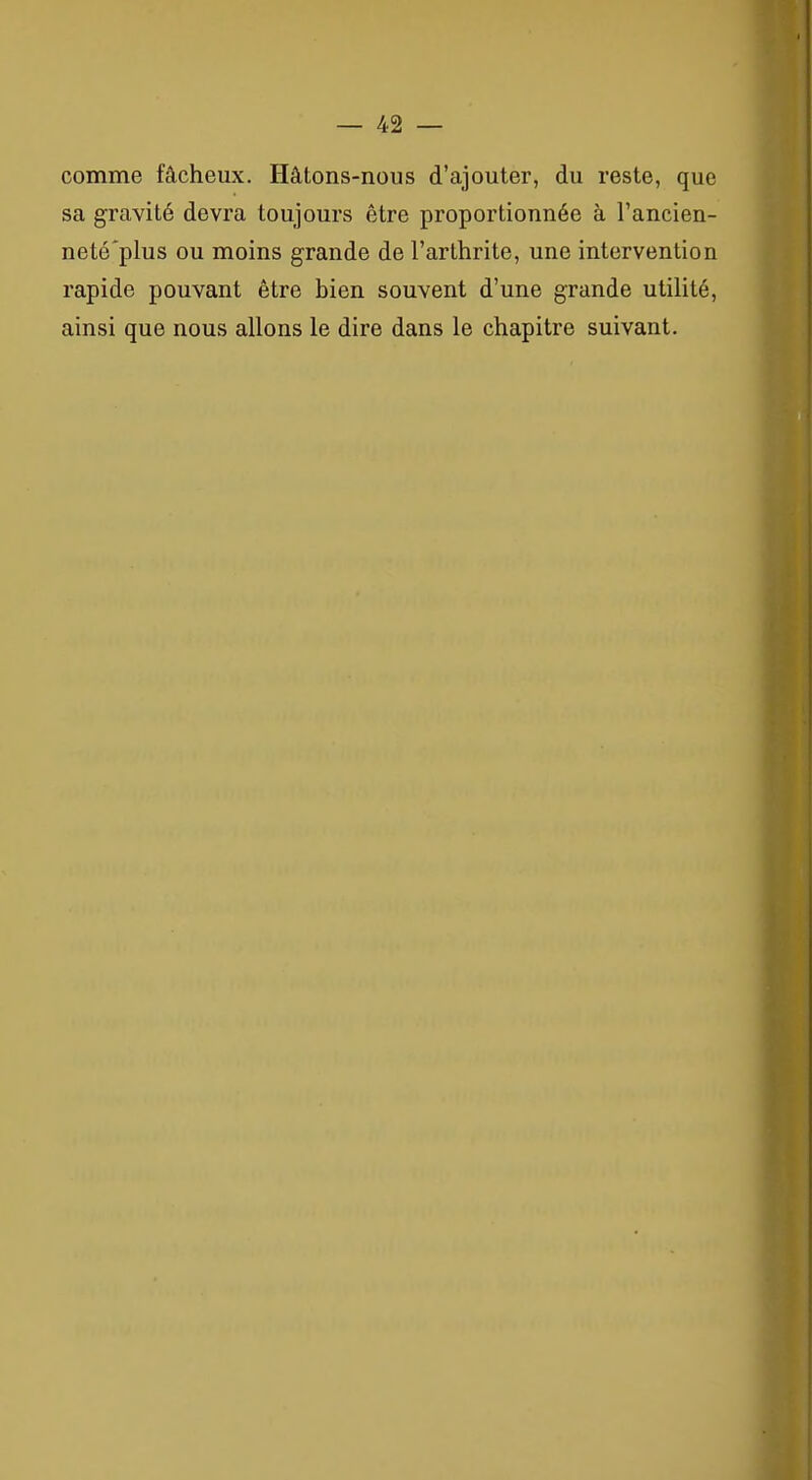 comme fâcheux. Hâtons-nous d'ajouter, du reste, que sa gravité devra toujours être proportionnée à l'ancien- neté'plus ou moins grande de l'arthrite, une intervention rapide pouvant être bien souvent d'une grande utilité, ainsi que nous allons le dire dans le chapitre suivant.