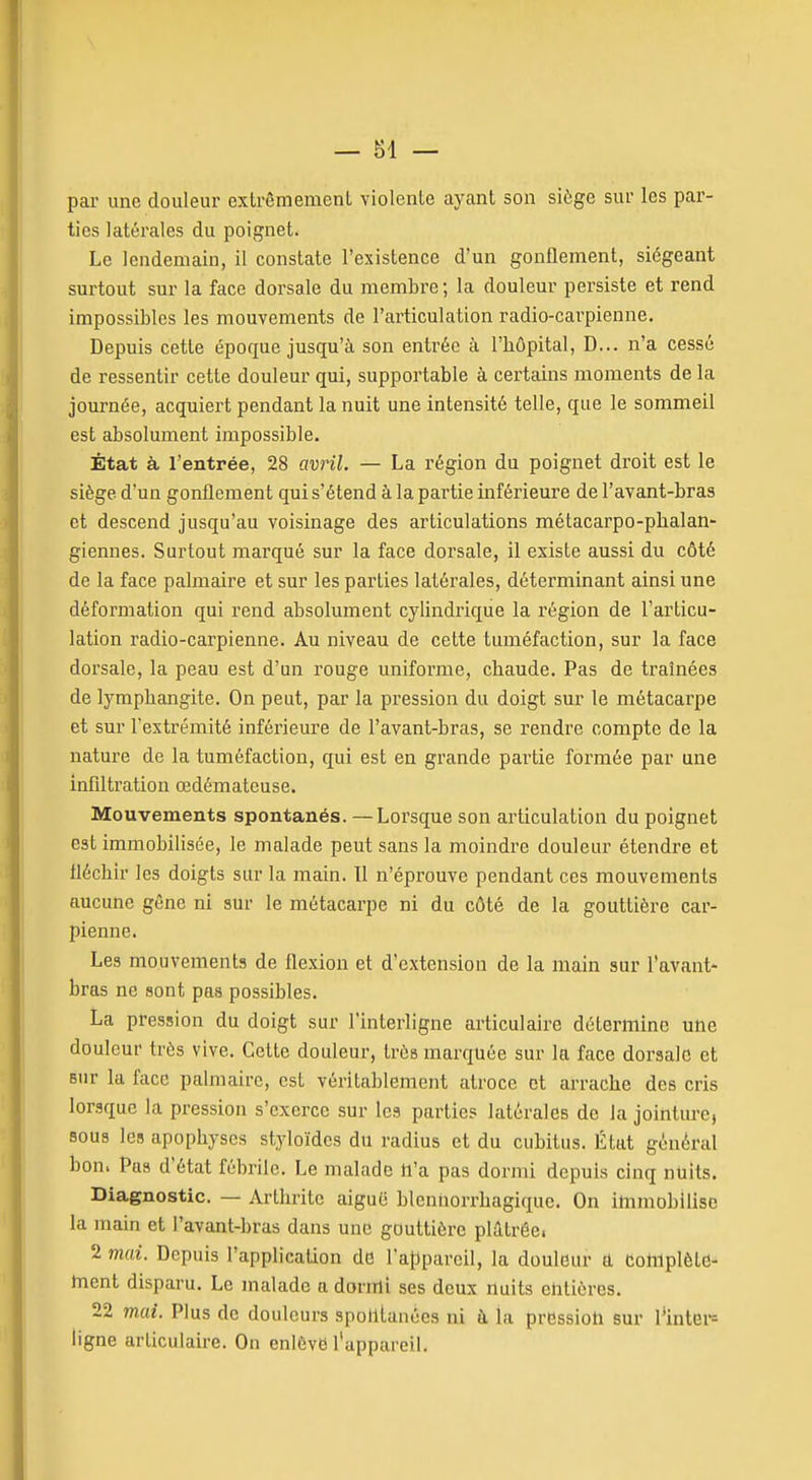 par une douleur extrômemcnt violente ayant son siège sur les par- ties latérales du poignet. Le lendemain, il constate l'existence d'un gonflement, siégeant surtout sur la face dorsale du membre; la douleur persiste et rend impossibles les mouvements de l'articulation radio-carpienne. Depuis cette époque jusqu'à son entrée à l'bôpital, D... n'a cessé de ressentir cette douleur qui, supportable à certains moments de la journée, acquiei't pendant la nuit une intensité telle, que le sommeil est absolument impossible. État à l'entrée, 28 avril. — La région du poignet droit est le siège d'un gonflement qui s'étend à la partie inférieure de l'avant-bras et descend jusqu'au voisinage des articulations métacarpo-pbalan- giennes. Surtout marqué sur la face dorsale, il existe aussi du côté de la face palmaire et sur les parties latérales, déterminant ainsi une déformation qui rend absolument cylindrique la région de l'articu- lation radio-carpienne. Au niveau de cette tuméfaction, sur la face dorsale, la peau est d'un rouge uniforme, chaude. Pas de traînées de lymphangite. On peut, par la pression du doigt sur le métacarpe et sur l'extrémité inférieure de l'avant-bras, se rendre compte de la nature de la tuméfaction, qui est en grande partie formée par une infiltration œdémateuse. Mouvements spontanés. — Lorsque son articulation du poignet est immobilisée, le malade peut sans la moindre douleur étendre et fléchir les doigts sur la main. 11 n'éprouve pendant ces mouvements aucune gêne ni sur le métacarpe ni du côté de la gouttière car- pienne. Les mouvements de flexion et d'extension de la main sur l'avant- bras ne sont pas possibles. La pression du doigt sur l'interligne articulaire détermine une douleur très vive. Cette douleur, très marquée sur la face dorsale et sur la face palmaire, est véritablement atroce et arrache des cris lorsque la pression s'exerce sur les partie? latérales de la jointure, sous les apophyses styloïdes du radius et du cubitus. État général bon. Pas d'état fébrile. Le malade h'a pas dormi depuis cinq nuits. Diagnostic. — Arthrite aiguë blennorrhagique. On immobilise la main et l'avant-bras dans une gouttière plâtrée. 2 mai. Depuis l'application do l'appareil, la douleur a Complètd- ment disparu. Le malade a dormi ses deux nuits ehtières. 22 mai. Plus de douleurs spohlanées ni à la pression sur l^inter= ligne articulaire. On enlève l'appareil.