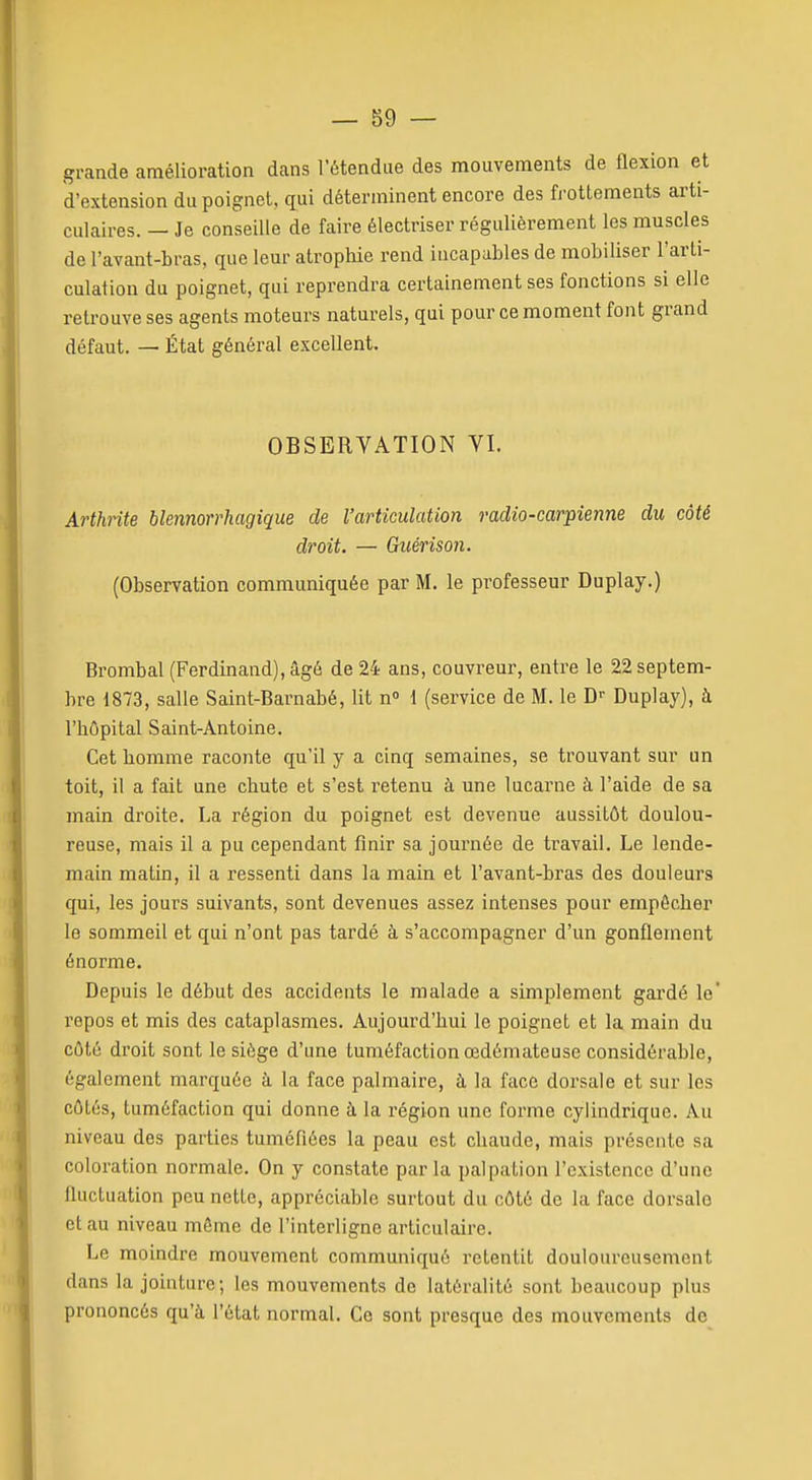 grande amélioration dans l'étendue des mouvements de flexion et d'extension du poignet, qui déterminent encore des frottements arti- culaires. — Je conseille de faire électriser régulièrement les muscles de l'avant-bras, que leur atrophie rend incapables de mobiliser l'arti- culation du poignet, qui reprendra certainement ses fonctions si elle retrouve ses agents moteurs naturels, qui pour ce moment font grand défaut. — État général excellent. OBSERVATION VI. Arthrite blennorrhagique de l'articulation radio-carpienne du côté droit. — Guérison. (Observation communiquée par M. le professeur Duplay.) Brombal (Ferdinand), âgé de 24 ans, couvreur, entre le 22 septem- bre 1873, salle Saint-Barnabé, lit n 1 (service de M. le D»- Duplay), à l'hôpital Saint-Antoine. Cet homme raconte qu'il y a cinq semaines, se trouvant sur un toit, il a fait une chute et s'est retenu à une lucarne à l'aide de sa main droite. La région du poignet est devenue aussitôt doulou- reuse, mais il a pu cependant finir sa journée de travail. Le lende- main matin, il a ressenti dans la main et l'avant-bras des douleurs qui, les jours suivants, sont devenues assez intenses pour empêcher le sommeil et qui n'ont pas tardé à s'accompagner d'un gonflement énorme. Depuis le début des accidents le malade a simplement gardé le' repos et mis des cataplasmes. Aujourd'hui le poignet et la main du côté droit sont le siège d'une tuméfaction œdémateuse considérable, également marquée à la face palmaire, à la face dorsale et sur les côtés, tuméfaction qui donne à la région une forme cylindrique. Au niveau des parties tuméfiées la peau est chaude, mais présente sa coloration normale. On y constate parla palpation l'existence d'une fluctuation peu nette, appréciable surtout du côté de la face dorsale et au niveau môme de l'interligne articulaire. Le moindre mouvement communiqué retentit douloureusement dans la jointure; les mouvements de latéralité sont beaucoup plus prononcés qu'à l'état normal. Ce sont presque des mouvements de