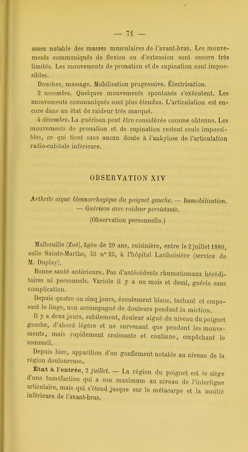 assez notable des masses musculaires de l'avant-bras. Les mouve- ments communiqués de flexion ou d'extension sont encore très limités. Les mouvements de pronation et de supination sont impos- sibles. Douches, massage. Mobilisation progressive. Électrisation. 2 novembre. Quelques mouvements spontanés s'exécutent. Les mouvements communiqués sont plus étendus. L'articulation est en- core dans un état de raideur très marqué. 4 décembre. La guérison peut être considérée comme obtenue. Les mouvements de pronation et de supination restent seuls impossi- bles, ce qui tient sans aucun doute à l'ankylose de l'articulation radio-cubitale inférieure. OBSERVATION XIV Arthrite aiguë blennorrhagîque du poignet gauche. — Immobilisation. — Guérison avec raideur persistante. (Observation personnelle.) Malbouille (Zoé), âgée de 20 ans, cuisinière, entre le 2 juillet 1880, salle Sainte-Marthe, lit n 23, à l'hôpital Lariboisière (service de M. Duplaj'), Bonne santé antérieure. Pas d'antécédents rhumatismaux hérédi- taires ni personnels. Variole il y a un mois et demi, guérie sans complication. Depuis quatre ou cinq jours, écoulement blanc, tachant et empe- sant le linge, non accompagné de douleurs pendant la miction. Il y a deux jours, subitement, douleur aiguë du niveau du poignet gauche, d'abord légère et ne survenant que pendant les mouve- ments, mais rapidement croissante et continue, empêchant le sommeil. Depuis hier, apparition d'un gonflement notable au niveau de la région douloureuse. État à l'entrée, 2 im7/ei. - La région du poignet est le siège dune tuméfaction qui a son maximum au niveau de l'interligne articulaire, mais qui s'étend jusque sur le métacarpe et la moitié inférieure de l'avant-bras.