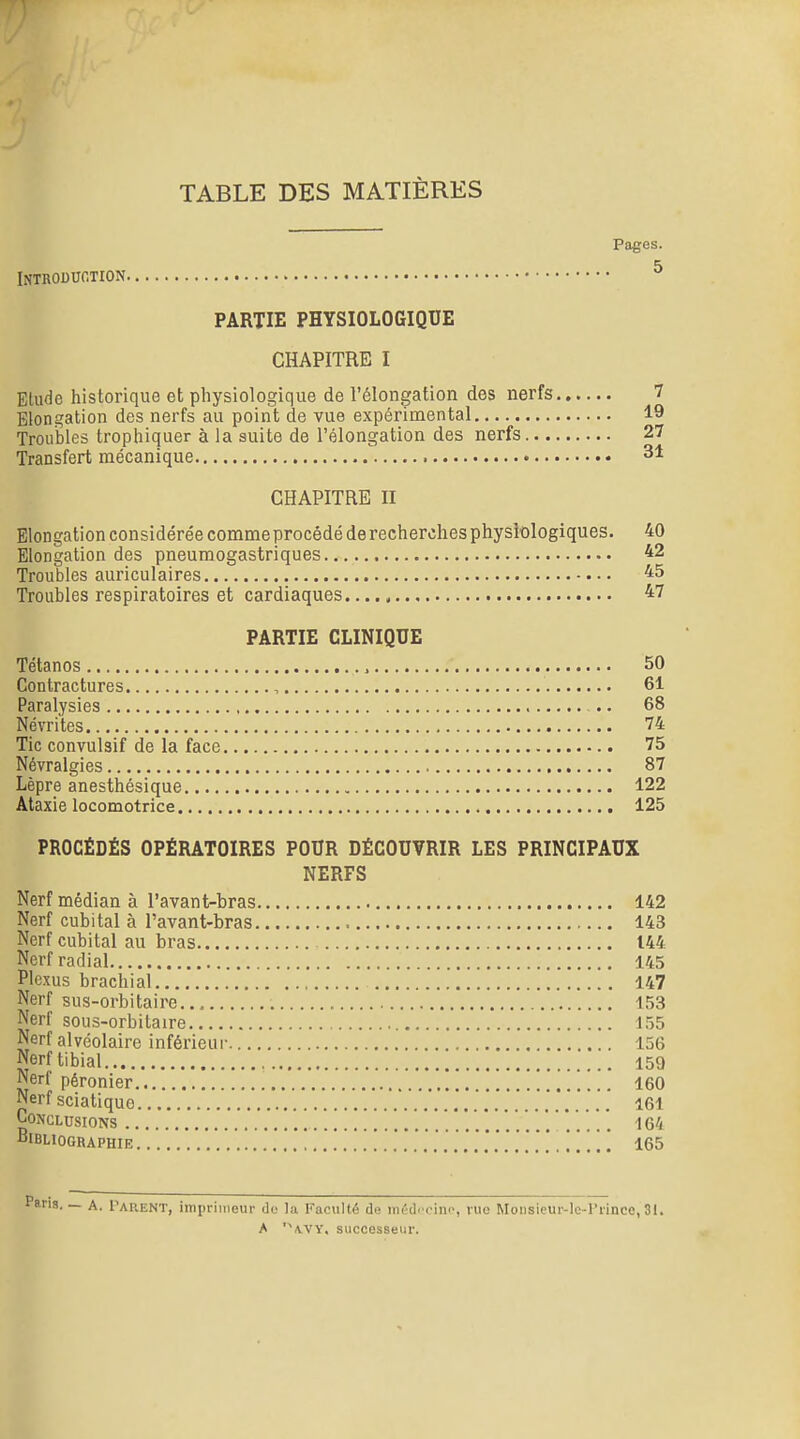 TABLE DES MATIÈRES Pages. Introduction ^ PARTIE PHYSIOLOGIQUE CHAPITRE I Elude historique et physiologique de l'élongation des nerfs 7 Blongation des nerfs au point de vue expérimental 19 Troubles trophiquer à la suite de l'élongation des nerfs 27 Transfert mécanique 31 CHAPITRE II Elongation considérée comme procédé de recherches physiologiques. 40 Elongation des pneumogastriques 42 Troubles auriculaires 45 Troubles respiratoires et cardiaques 47 PARTIE CLINIQUE Tétanos 50 Contractures , 61 Paralysies 68 Névrites 74 Tic convulsif de la face 75 Névralgies 87 Lèpre anesthésique 122 Ataxie locomotrice 125 PROCÉDÉS OPÉRATOIRES POUR DÉCOUVRIR LES PRINCIPAUX NERFS Nerf médian à l'avant-bras 142 Nerf cubital à l'avant-bras 143 Nerf cubital au bras 144 Nerf radial 145 Plexus brachial 147 Nerf sus-orbitaire 153 Nerf sous-orbitaire 155 Nerf alvéolaire inférieur 156 Nerftibial 159 Nerf péronier 160 Nerf sciatiquo 161 Conclusions 164 Bibliographie 165 A. Tarent, imprimeur do la Faculté d« iiu'd<'oino, rue Monsieur-lc-rrince,31. A '^\VY, successeur.