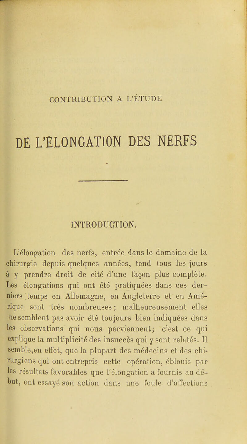 DE L'ELOWGATION DES NERFS INTRODUCTION. L'élongation des nerfs, entrée dans le domaine de la chirurgie depuis quelques années, tend tous les jours à y prendre droit de cité d'une façon plus complète. Les élong-ations qui ont été pratiquées dans ces der- niers temps en Allemagne, en Angleterre et en Amé- rique sont très nombreuses ; malheureusement elles ne semblent pas avoir été toujours bien indiquées dans les observations qui nous parviennent; c'est ce qui explique la multiplicité des insuccès qui y sont relatés. Il semble,en effet, que la plupart des médecins et des chi- rurgiens qui ont entrepris cette opération, éblouis par les résultats favorables que l'élongation a fournis au dé- but, ont essayé son action dans une foule d'affections