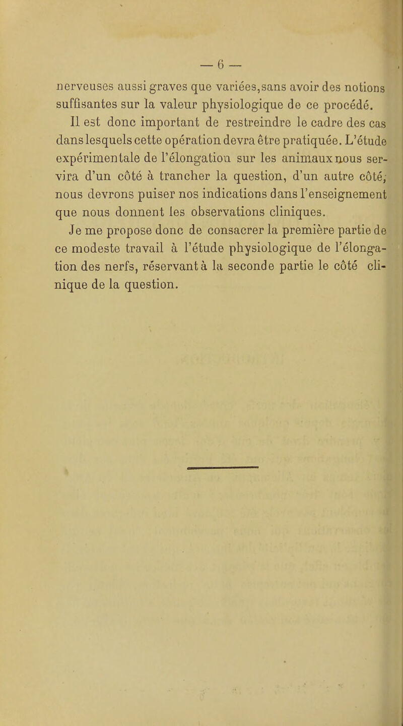 nerveuses aussi graves que variées,sans avoir des notions sufQsantes sur la valeur physiologique de ce procédé. Il est donc important de restreindre le cadre des cas dans lesquels cette opération devra être pratiquée. L'étude expérimentale de l'élongation sur les animaux nous ser- vira d'un côté à trancher la question, d'un autre côté; nous devrons puiser nos indications dans l'enseignement que nous donnent les observations cHniques. Je me propose donc de consacrer la première partie de ce modeste travail à l'étude physiologique de l'élonga- tion des nerfs, réservant à la seconde partie le côté cli- nique de la question.
