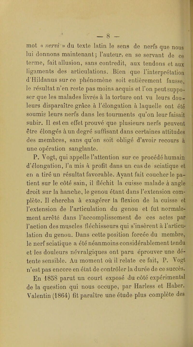 mot « iwrvi » du texte latin le sens de nerfs que nous lui donnons maintenant; l'auteur, en se servant de ce terme, fait allusion, sans contredit, aux tendons et aux ligaments des articulations. Bien que l'interprétation d'Hildanus sur oe phénomène soit entièrement fausse, le résultat n'en reste pas moins acquis et l'on peutsuppo- ser que les malades livrés à la torture ont vu leurs dou- leurs disparaître grâce à l'élongation à laquelle ont été soumis leurs nerfs dans les tourments qu'on leur faisait subir. Il est en effet prouvé que plusieurs nerfs peuvent être élongés à un degré suffisant dans certaines attitudes des membres, sans qu'on soit obligé d'avoir recours à une opération sanglante. P. Vogt, qui appelle l'attention sur ce procédé humain I d'élongation, l'a mis à profit dans un cas de sciatique et en a tiré un résultat favorable. Ayant fait coucher le pa- tient sur le côté sain, il fléchit la cuisse malade à angle droit sur la hanche, le genou étant dans l'extension com- plète. Il chercha à exagérer la flexion de la cuisse et l'extension de l'articulation du genou et fut normale- ment arrêté dans l'accomplissement de ces actes par l'action des muscles fléchisseurs qui s'insèrent à l'articu- lation du genou. Dans cette position forcée du membre, le nerf sciatique a été néanmoins considérablement tendu et les douleurs névralgiques ont paru éprouver une dé- tente sensible. Au moment où il relate ce fait, P. Vogt n'est pas encore en état de contrôler la durée de ce succès. En 1858 parut un court exposé du côté expérimental de la question qui nous occupe, par Harless et Haber. Valentin (1864) fit paraître une étude plus complète des