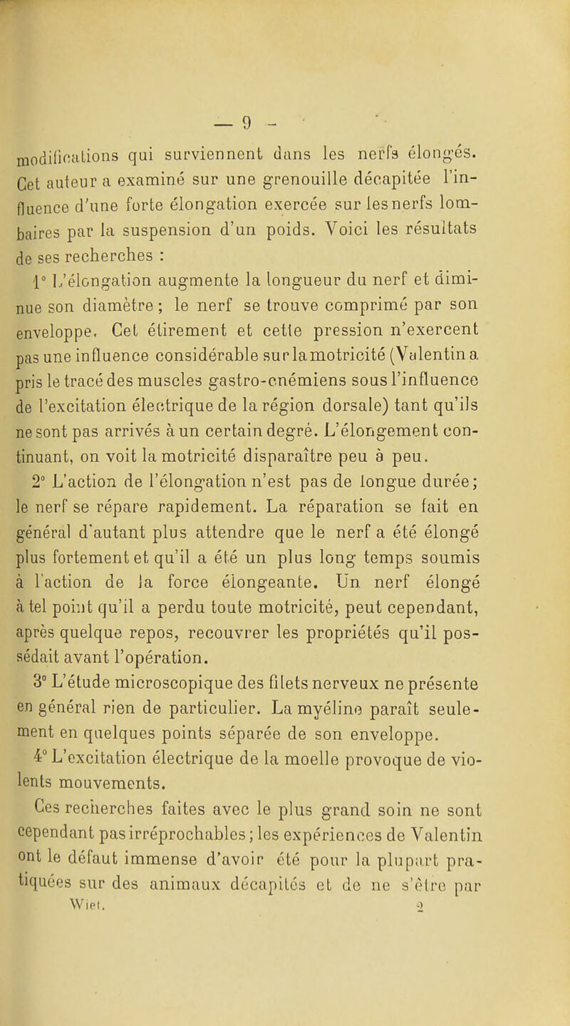 modilinuLions qui surviennent dans les nei?r3 élong-és. Cet auteur a examiné sur une grenouille décapitée l'in- fluence d'une forte élongation exercée sur les nerfs lom- baires par la suspension d'un poids. Voici les résultats de ses recherches : 1° 1,'élongation augmente la longueur du nerf et dimi- nue son diamètre ; le nerf se trouve comprimé par son enveloppe. Cet étirement et cette pression n'exercent pas une influence considérable sur la motricité (Valentina pris le tracé des muscles gastro-cnémiens sous l'influence de l'excitation électrique de la région dorsale) tant qu'ils ne sont pas arrivés à un certain degré. L'élongement con- tinuant, on voit la motricité disparaître peu à peu. 2° L'action de l'élongation n'est pas de longue durée; le nerf se répare rapidement. La réparation se fait en général d'autant plus attendre que le nerf a été élongé plus fortement et qu'il a été un plus long temps soumis à l'action de la force éiongeante. Un nerf élongé à tel point qu'il a perdu toute motricité, peut cependant, après quelque repos, recouvrer les propriétés qu'il pos- sédait avant l'opération. 3° L'étude microscopique des filets nerveux ne présente en général rien de particulier. La myéline paraît seule- ment en quelques points séparée de son enveloppe. 4° L'excitation électrique de la moelle provoque de vio- lents mouvements. Ces recherches faites avec le plus grand soin ne sont cependant pas irréprochables; les expériences de Valentin ont le défaut immense d'avoir été pour la plupart pra- tiquées sur des animaux décapités et de ne s'être par Wiel. o