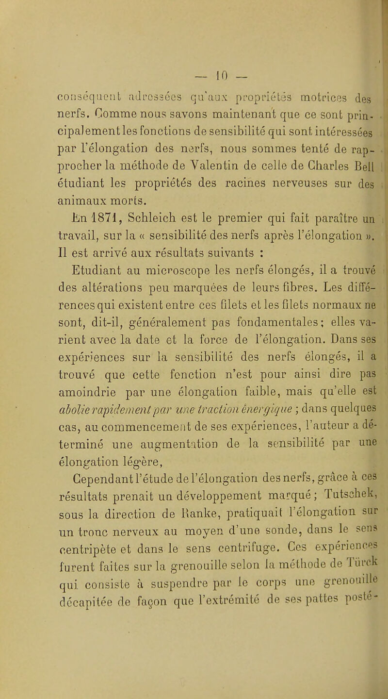 conséqucuL adressées qu'aux pL'opriétés mot['icf3s des nerfs. Comme nous savons maintenant que ce sont prin- cipaJementles fonctions de sensibilité qui sont intéressées par l'élongation des nerfs, nous sommes tenté de rap- procher la méthode de Valentin de celle de Charles Bell étudiant les propriétés des racines nerveuses sur des animaux morts. JiiU 1871, Schleich est le premier qui fait paraître un travail, sur la « sensibilité des nerfs après l'élongation ». Il est arrivé aux résultats suivants : Etudiant au microscope les nerfs élongés, il a trouvé des altérations peu marquées de leurs fibres. Les diffé- rences qui existent entre ces filets et les filets normaux ne sont, dit-il, généralement pas fondamentales; elles va- rient avec la date et la force de l'élongation. Dans ses expériences sur la sensibilité des nerfs élongés, il a trouvé que cette fonction n'est pour ainsi dire pas amoindrie par une élongation faible, mais qu'elle est abolie rapidement par une traction énergique ; dans quelques cas, au commencement de ses expériences, l'auteur a dé- terminé une augment'rition de la sensibilité par une élongation légère, Cependant l'étude de l'élongation des nerfs, grâce à ces résultats prenait un développement marqué ; Tutschek, sous la direction de Ranke, pratiquait l'élongation sur un tronc nerveux au moyen d'une sonde, dans le sens centripète et dans le sens centrifuge. Ces expériences furent faites sur la grenouille selon la méthode de Tiii'ok qui consiste à suspendre par le corps une grenoudle décapitée de façon que l'extrémité de ses pattes posté-