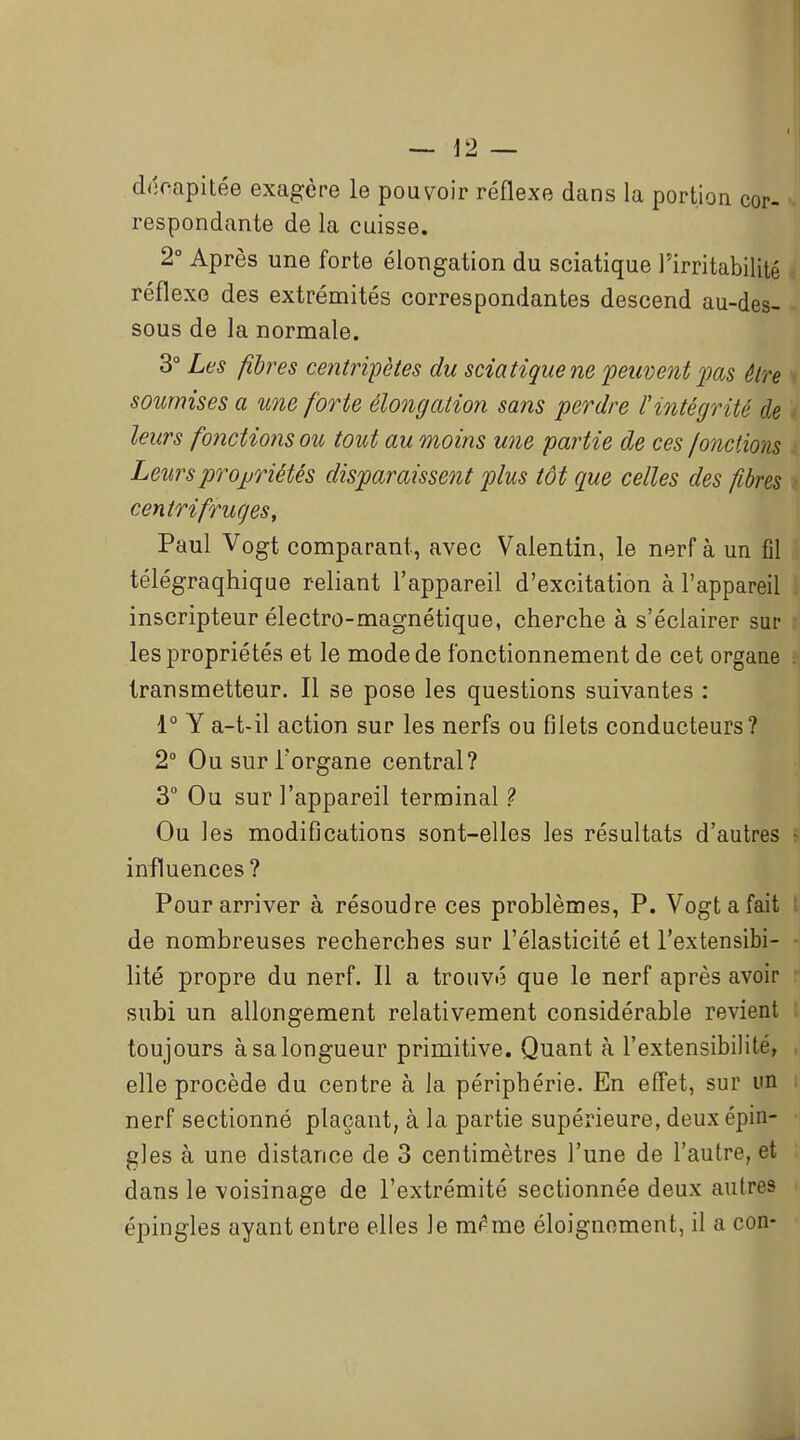 déoapitée exagère le pouvoir réflexe dans la portion cor- respondante de la cuisse. 2° Après une forte éloTigation du sciatique l'irritabilité réflexe des extrémités correspondantes descend au-des- sous de la normale. 3° Les fibres centripètes du sciatique ne ^peuvent pas être soumises a une forte élongation sans perdre l'intégrité de leurs fonctions ou tout au moins une partie de ces /onctions Leursprojjriétés disparaisse^it plus tôt que celles des fibres centrifruges, Paul Vogt comparant, avec Valentin, le nerf à un fil télégraqhique reliant l'appareil d'excitation à l'appareil inscripteur électro-magnétique, cherche à s'éclairer sur les propriétés et le mode de fonctionnement de cet organe transmetteur. Il se pose les questions suivantes : 1° Y a-t-il action sur les nerfs ou filets conducteurs? 2° Ou sur l'organe central? 3 Ou sur l'appareil terminal ? Ou les modifications sont-elles les résultats d'autres influences ? Pour arriver à résoudre ces problèmes, P. Vogt a fait de nombreuses recherches sur l'élasticité et l'extensibi- lité propre du nerf. Il a trouvé que le nerf après avoir subi un allongement relativement considérable revient toujours à sa longueur primitive. Quant à l'extensibilité, elle procède du centre à la périphérie. En effet, sur un nerf sectionné plaçant, à la partie supérieure, deux épin- gles à une distance de 3 centimètres l'une de l'autre, et dans le ■voisinage de l'extrémité sectionnée deux autres épingles ayant entre elles le m^me éloignoment, il a con-