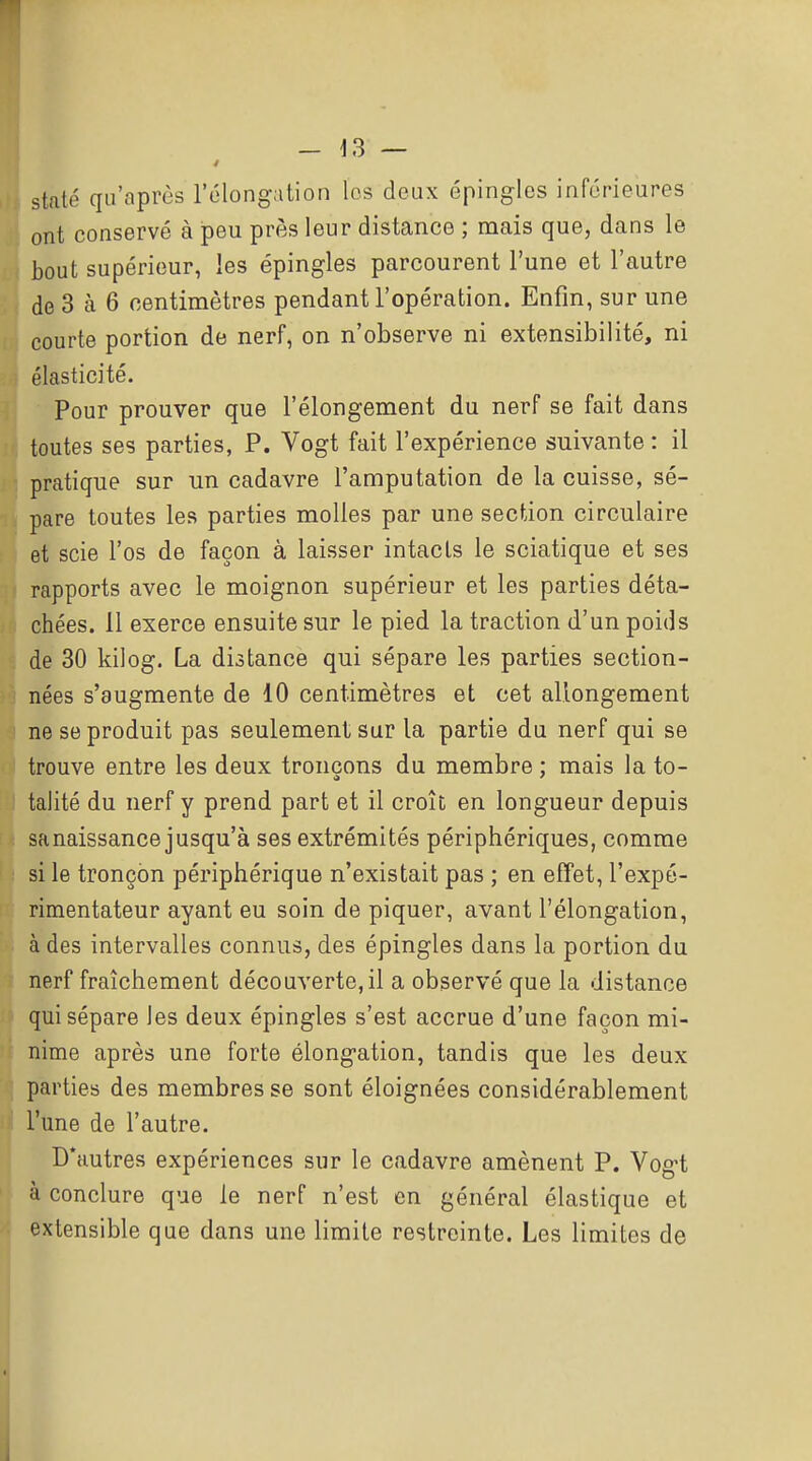 staté qu'après l'élongalion les deux épingles inférieures ont conservé à peu près leur distance ; mais que, dans le bout supérieur, les épingles parcourent l'une et l'autre de 3 à 6 centimètres pendant l'opération. Enfin, sur une courte portion de nerf, on n'observe ni extensibilité, ni élasticité. Pour prouver que l'élongement du nerf se fait dans toutes ses parties, P. Vogt fait l'expérience suivante : il pratique sur un cadavre l'amputation de la cuisse, sé- pare toutes les parties molles par une section circulaire et scie l'os de façon à laisser intacts le sciatique et ses rapports avec le moignon supérieur et les parties déta- chées. 11 exerce ensuite sur le pied la traction d'un poids de 30 kilog. La distance qui sépare les parties section- nées s'augmente de 10 centimètres et cet allongement ne se produit pas seulement sur la partie du nerf qui se trouve entre les deux tronçons du membre ; mais la to- talité du nerf y prend part et il croît en longueur depuis sa naissance jusqu'à ses extrémités périphériques, comme si le tronçon périphérique n'existait pas ; en efTet, l'expé- rimentateur ayant eu soin de piquer, avant l'élongation, à des intervalles connus, des épingles dans la portion du nerf fraîchement découverte, il a observé que la distance qui sépare les deux épingles s'est accrue d'une façon mi- nime après une forte élongation, tandis que les deux parties des membres se sont éloignées considérablement l'une de l'autre. D'autres expériences sur le cadavre amènent P. Vogt à conclure que le nerf n'est en général élastique et extensible que dans une limite restreinte. Les limites de