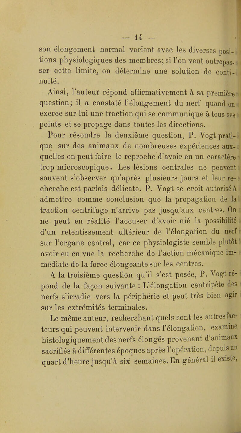 son élongement normal varient avec les diverses posi- tions physiologiques des membres; si l'on veut outrepas- ser cette limite, on détermine une solution de conti- nuité. Ainsi, l'auteur répond affirmativement à sa première question; il a constaté i'élongement du nerf quand on exerce sur lui une traction qui se communique à tous ses points et se propage dans toutes les directions. Pour résoudre la deuxième question^ P. Vogt prati- que sur des animaux de nombreuses expériences aux- quelles on peut faire le reproche d'avoir eu un caractère trop microscopique. Les lésions centrales ne peuvent souvent s'observer qu'après plusieurs jours et leur re- cherche est partois délicate. P. Vogt se croit autorisé à admettre comme conclusion que la propagation de la traction centrifuge n'arrive pas jusqu'aux centres. On ne peut en réalité l'accuser d'avoir nié la possibilité. d'un retentissement ultérieur de l'élongation du nerfr sur l'organe central, car ce physiologiste semble plutôt ' avoir eu en vue la recherche de l'action mécanique im- médiate de la force élongeante sur les centres. A. la troisième question qu'il s'est posée, P. Vogt ré-. pond de la façon suivante : L'élongation centripète des • nerfs s'irradie vers la périphérie et peut très bien agir sur les extrémités terminales. Le même auteur, recherchant quels sont les autres fac- teurs qui .peuvent intervenir dans l'élongation, examine histologiquement des nerfs élongés provenant d'animaux sacrifiés à différentes époques après l'opération, depuis un quart d'heure jusqu'à six semaines. En général il existe,