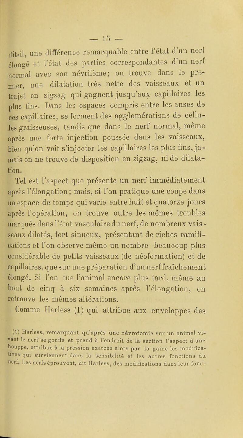 dit-il, une différence remarquable entre l'éLat d'un nerf élongé et l'état des parties correspondantes d'un nerf normal avec son névrilème; on trouve dans le pre* mier, une dilatation très nette des vaisseaux et un trajet en zigzag qui gagnent jusqu'aux capillaires les plus fins. Dans les espaces compris entre les anses de ces capillaires, se forment des agg-lomérations de cellu- les graisseuses, tandis que dans le nerf normal, même après une forte injection poussée dans les vaisseaux, bien qu'on voit s'injecter les capillaires les plus fins, ja- mais on ne trouve de disposition en zigzag, ni de dilata- tion. Tel est l'aspect que présente un nerf immédiatement après l'élongation; mais, si l'on pratique une coupe dans un espace de temps qui varie entre huit et quatorze jours après l'opération, on trouve outre les mêmes troubles marqués dans l'état vasculaire du nerf, de nombreux vais- seaux dilatés, fort sinueux, présentant de riches ramifi- cations et l'on observe même un nombre beaucoup plus considérable de petits vaisseaux (de néoformation) et de capillaires, que sur une préparation d'un nerf fraîchement élongé. Si l'on tue l'animal encore plus tard, même au bout de cinq à six semaines après l'élongation, on retrouve les mêmes altérations. Comme Harless (1) qui attribue aux enveloppes des (1) Harless, remarquant qu'après une névrotomie sur un animal vi- vant le nerf se gonfle et prend à l'endroit de la section l'aspect d'une houppe, attribue à la pression exercée alors par la gaine les modifica- tions qui surviennent dans la sensibilité et les autres fonctions du nerf. Les nerfs éprouvent, dit Harless, des modifications dans leur fonc-