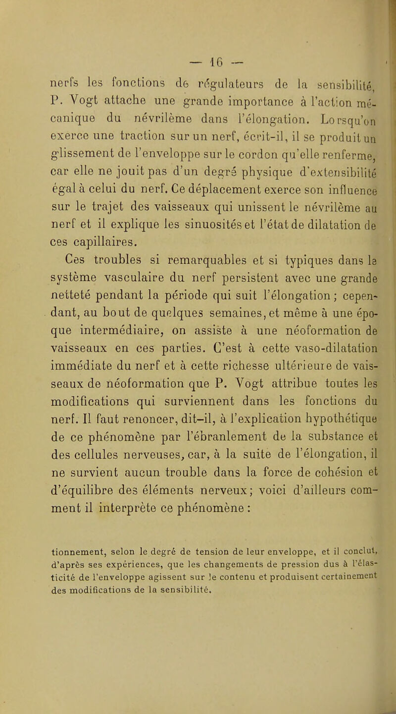 nerfs les fonctions de r%alateurs de la sensibilité, P. Vogt attache une grande importance à l'action mé- canique du névrilème dans l'élongation. Lorsqu'on exerce une traction sur un nerf, écrit-il, il se produit un g-lissement de l'enveloppe sur le cordon qu'elle renferme, car elle ne jouit pas d'un degré physique d'extensibilité égal à celui du nerf. Ce déplacement exerce son influence sur le trajet des vaisseaux qui unissent le névrilème au nerf et il explique les sinuosités et l'état de dilatation de ces capillaires. Ces troubles si remarquables et si typiques dans I3 système vasculaire du nerf persistent avec une grande netteté pendant la période qui suit l'élongation ; cepen- dant, au bout de quelques semaines, et même à une épo- que intermédiaire, on assiste à une néoformation de vaisseaux en ces parties. C'est à cette vaso-dilatation immédiate du nerf et à cette richesse ultérieure de vais- seaux de néoformation que P. Vogt attribue toutes les modifications qui surviennent dans les fonctions du nerf. Il faut renoncer, dit-il, à l'explication hypothétique de ce phénomène par l'ébranlement de la substance et des cellules nerveuses, car, à la suite de l'élongation, il ne survient aucun trouble dans la force de cohésion et d'équihbre des éléments nerveux; voici d'ailleurs com- ment il interprète ce phénomène : tionnement, selon le degré de tension de leur enveloppe, et il conclut, d'après ses expériences, que les changements de pression dus à l'élas- ticité de l'enveloppe agissent sur le contenu et produisent certainement des modifications de la sensibilité.