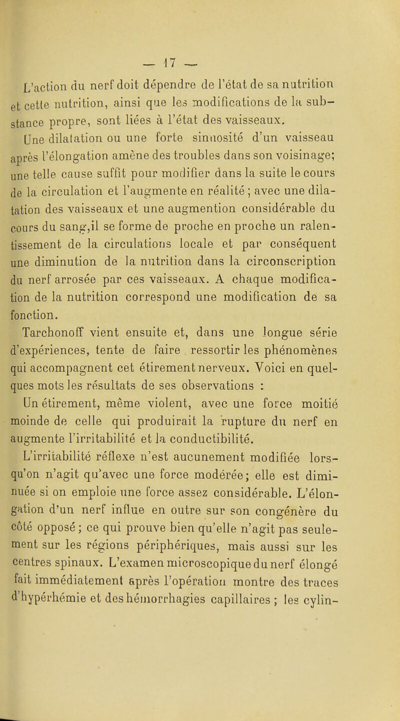 L'action du nerf doit dépendre de l'état de sa nutrition et cette nutrition, ainsi que les modifications de la sub- stance propre, sont liées à l'état des vaisseaux. Une dilatation ou une forte sinuosité d'un vaisseau après l'élongation amène des troubles dans son voisinage; une telle cause suftit pour modifier dans la suite le cours de la circulation et l'augmente en réalité ; avec une dila- tation des vaisseaux et une augmention considérable du cours du sangjil se forme de proche en proche un ralen- tissement de la circulations locale et par conséquent une diminution de la nutrition dans la circonscription du nerf arrosée par ces vaisseaux. A chaque modifica- tion de la nutrition correspond une modification de sa fonction. Tarchonoff vient ensuite et, dans une longue série d'expériences, tente de faire ressortir les phénomènes qui accompagnent cet étirement nerveux. Voici en quel- ques mots les résultats de ses observations : Un étirement, même violent, avec une force moitié raoinde de celle qui produirait la rupture du nerf en augmente l'irritabilité et la conductibilité. L'irritabilité réflexe n'est aucunement modifiée lors- qu'on n'agit qu'avec une force modérée; elle est dimi- nuée si on emploie une force assez considérable. L'élon- gation d'un nerf influe en outre sur son cono-énère du côté opposé ; ce qui prouve bien qu'elle n'agit pas seule- ment sur les régions périphériques, mais aussi sur les centres spinaux. L'examen microscopique du nerf élongé fait immédiatement après l'opération montre des traces d'hypérhémie et des hémorrhagies capillaires ; les cylin-