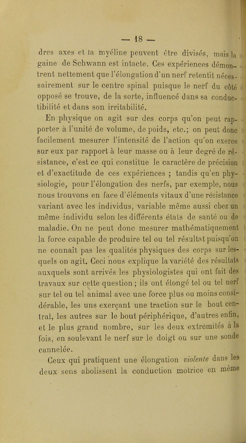 dres axes et la myéline peuvent être divisés, mais la gaine de Sohwann est intacte. Ces expériences démon- trent nettement que l'élongation d'un nerf retentit néces- sairement sur le centre spinal puisque le nerf du côté opposé se trouve, de la sorte, influencé dans sa conduc- tibilité et dans son irritabilité. En physique on agit sur des corps qu'on peut rap- porter à l'unité de volume, de poids, etc.; on peut donc facilement mesurer l'intensité de l'action qu'on exerce sur eux par rapport à leur masse ou à leur degré de ré- sistance, c'est ce qui constitue le caractère de précision et d'exactitude de ces expériences ; tandis qu'en phy- siologie, pour l'élongation des nerfs, par exemple, nous nous trouvons en face d'éléments vitaux d'une résistance variant avec les individus, variable même aussi chez un même individu selon les différents états de santé ou de maladie. On ne peut donc mesurer mathématiquement la force capable de produire tel ou tel résultat puisqu'on ne connaît pas les qualités physiques des corps sur les- quels on agit. Ceci nous explique la variété des résultats auxquels sont arrivés les physiologistes qui ont fait des travaux sur cette question; ils ont élongé tel ou tel nerf sur tel ou tel animal avec une force plus ou moins consi- dérable, les uns exerçant une traction sur le bout cen- tral, les autres sur le bout périphérique, d'autres enfin, et le plus grand nombre, sur les deux extrémités à la fois, en soulevant le nerf sur le doigt ou sur une sonde cannelée. Ceux qui pratiquent une élongation violente dans les deux sens abolissent la conduction motrice en même