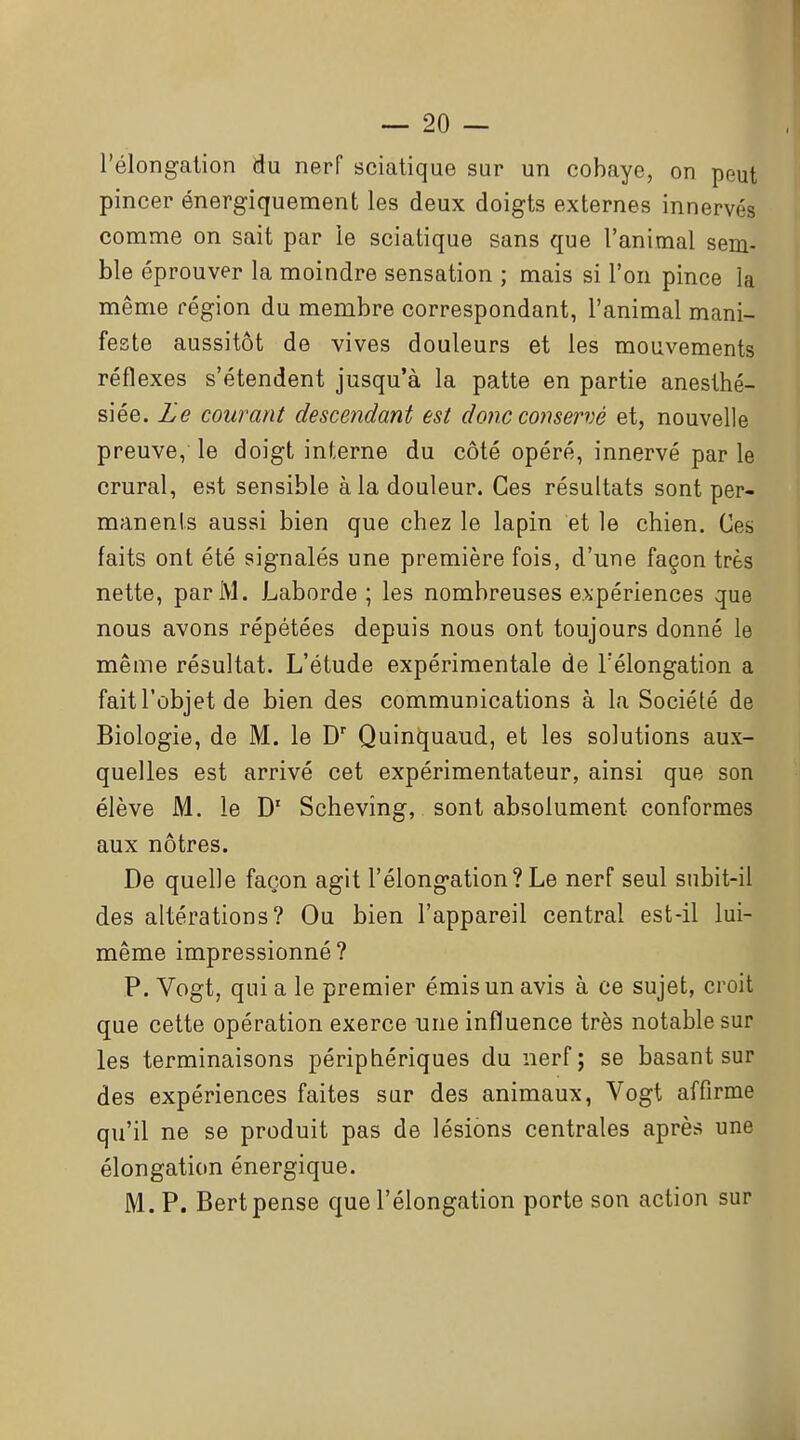 l'élongalion du nerf sciatique sur un cobaye, on peut pincer énergiquement les deux doigts externes innervés comme on sait par le sciatique sans que l'animal sem- ble éprouver la moindre sensation ; mais si l'on pince la même région du membre correspondant, l'animal mani- feste aussitôt de vives douleurs et les mouvements réflexes s'étendent jusqu'à la patte en partie aneslhé- siée. Le courant descendant est do?ic conservé et, nouvelle preuve, le doigt interne du côté opéré, innervé parle crural, est sensible à la douleur. Ces résultats sont per- manents aussi bien que chez le lapin et le chien. Ces faits ont été signalés une première fois, d'une façon très nette, par M. Laborde ; les nombreuses e>ipériences que nous avons répétées depuis nous ont toujours donné le même résultat. L'étude expérimentale de rélongation a fait l'objet de bien des communications à la Société de Biologie, de M. le D Quinquaud, et les solutions aux- quelles est arrivé cet expérimentateur, ainsi que son élève M. le Schevîng, sont absolument conformes aux nôtres. De quelle façon agit l'élongation? Le nerf seul snbit-il des altérations? Ou bien l'appareil central est-il lui- même impressionné? P. Vogt, qui a le premier émis un avis à ce sujet, croit que cette opération exerce une influence très notable sur les terminaisons périphériques du nerf ; se basant sur des expériences faites sur des animaux, Vogt affirme qu'il ne se produit pas de lésions centrales après une élongation énergique. M. P. Bert pense que l'élongation porte son action sur
