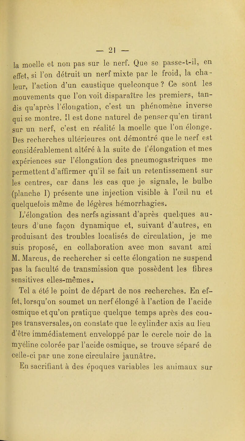 la moelle et non pas sur le nerf. Que se passe-t-il, en effet, si l'on détruit un nerf mixte par le froid, la cha- leur, l'action d'un caustique quelconque ? Ce sont les mouvements que l'on voit disparaître les premiers, tan- dis qu'après l'élongation, c'est un phénomène inverse qui se montre. U est donc naturel de penser qu'en tirant sur un nerf, c'est en réalité la moelle que l'on élonge. Des recherches ultérieures ont démontré que le nerf est considérablement altéré à la suite de l'élongation et mes expériences sur l'élongation des pneumogastriques me permettent d'affirmer qu'il se fait un retentissement sur les centres, car dans les cas que je signale, le bulbe (planche I) présente une injection visible à l'œil nu et quelquefois même de légères hémorrhagies. L'élongation des nerfs agissant d'après quelques au- teurs d'une façon dynamique et, suivant d'autres, en produisant des troubles localisés de circulation, je me suis proposé, en collaboration avec mon savant ami M. Marcus, de rechercher si cette élongation ne suspend pas la faculté de transmission que possèdent les fibres sensitives elles-mêmes. Tel a été le point de départ de nos recherches. En ef- fet, lorsqu'on soumet unnerfélongé à l'action de l'acide osmique et qu'on pratique quelque temps après des cou- pes transversales, on constate que le cylinder axis au lieu d'être immédiatement enveloppé par le cercle noir de la myéhne colorée par l'acide osmique, se trouve séparé de celle-ci par une zone circulaire jaunâtre. En sacrifiant à des époques variables les animaux sur