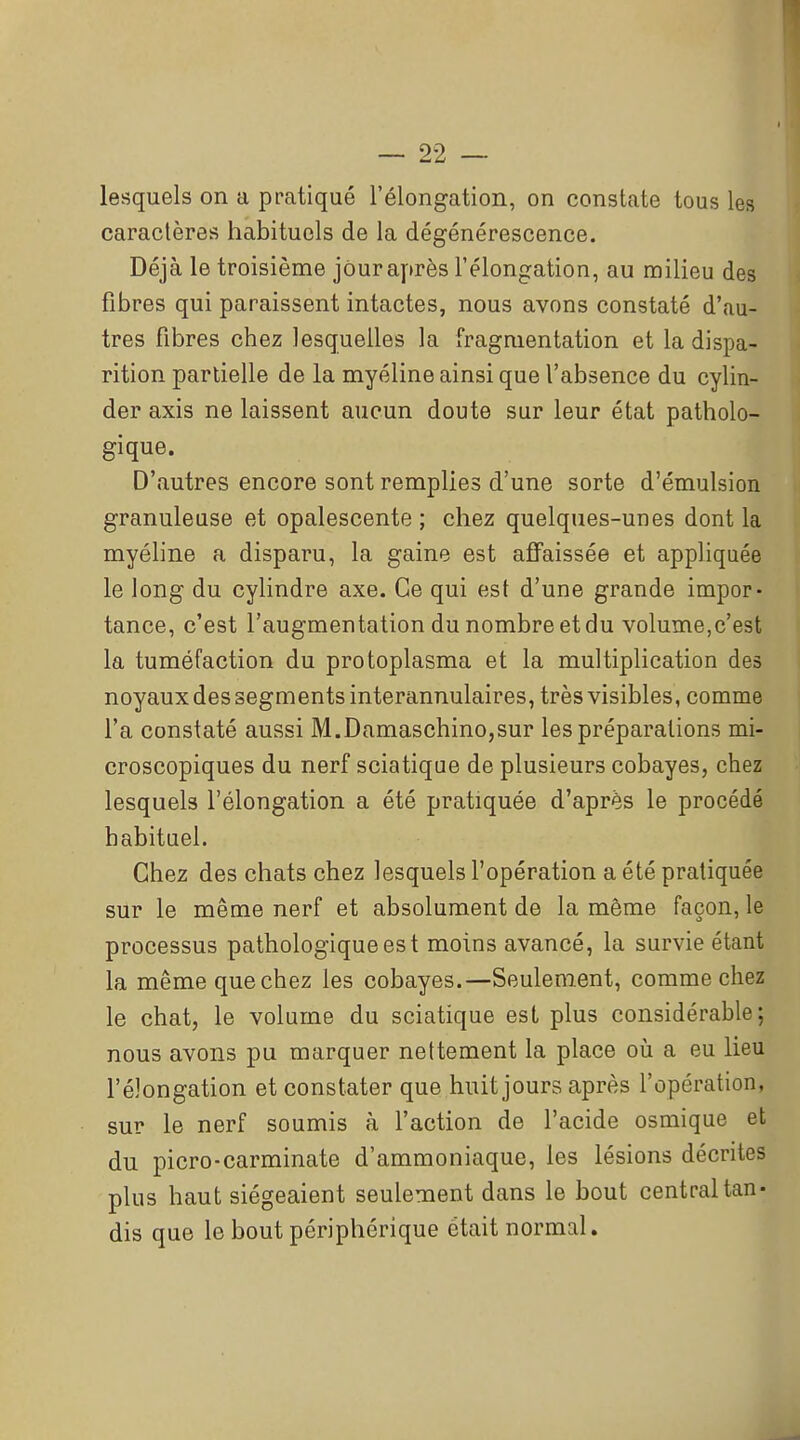 lesquels on a pratiqué l'élongation, on constate tous les caractères habituels de la dégénérescence. Déjà le troisième jour après l'élongation, au milieu des fibres qui paraissent intactes, nous avons constaté d'au- tres fibres chez lesquelles la fragmentation et la dispa- rition partielle de la myéline ainsi que l'absence du cylin- der axis ne laissent aucun doute sur leur état patholo- gique. D'autres encore sont remplies d'une sorte d'émulsion granuleuse et opalescente ; chez quelques-unes dont la myéline a disparu, la gaine est affaissée et appliquée le long du cylindre axe. Ce qui est d'une grande impor- tance, c'est l'augmentation du nombre et du volume,c'est la tuméfaction du protoplasma et la multiplication des noyaux des segments interannulaires, très visibles, comme l'a constaté aussi M.Damaschino,sur les préparations mi- croscopiques du nerf sciatique de plusieurs cobayes, chez lesquels l'élongation a été pratiquée d'après le procédé habituel. Chez des chats chez lesquels l'opération a été pratiquée sur le même nerf et absolument de la même façon, le processus pathologique est moins avancé, la survie étant la même que chez les cobayes.—Seulement, comme chez le chat, le volume du sciatique est plus considérable; nous avons pu marquer nettement la place oii a eu lieu l'élongation et constater que huit jours après l'opération, sur le nerf soumis à l'action de l'acide osmique et du picro-carminate d'ammoniaque, les lésions décrites plus haut siégeaient seulement dans le bout central tan- dis que le bout périphérique était normal.