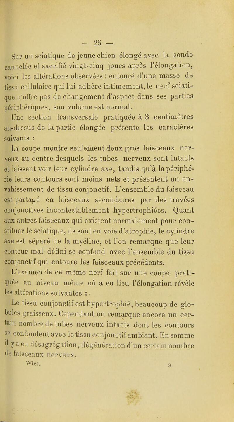Sur un sciatique de jeune chien élongé avec la sonde cannelée et sacrifié vingt-cinq jours après l'élongation, voici les altérations observées : entouré d'une masse de tissu cellulaire qui lui adhère intimement, le nerf sciati- que n'ofl're pas de changement d'aspect dans ses parties périphériques, son volume est normal. Une section transversale pratiquée à 3 centimètres au-dessus de la partie élongée présente les caractères suivants : La coupe montre seulement deux gros faisceaux ner- veux au centre desquels les tubes nerveux sont intacts et laissent voir leur cylindre axe, tandis qu'à la périphé- rie leurs contours sont moins nets et présentent un en- vahissement de tissu conjonctif. L'ensemble du faisceau est partagé en faisceaux secondaires par des travées conjonctives incontestablement hypertrophiées. Quant aux autres faisceaux qui existent normalement pour con- stituer le sciatique, ils sont en voie d'atrophie, le cylindre axe est séparé de la myéline, et l'on remarque que leur contour mal défini se confond avec l'ensemble du tissu conjonctif qui entoure les faisceaux précédents. L'examen de ce même nerf fait sur une coupe prati- quée au niveau même où a eu lieu l'élongation révèle les altérations suivantes : - Le tissu conjonctif est hypertrophié, beaucoup de glo- bules graisseux. Cependant on remarque encore un cer- tain nombre de tubes nerveux intacts dont les contours se confondent avec le tissu conjonctif ambiant. En somme il y a eu désagrégation, dégénéralion d'un certain nombre de faisceaux nerveux. Wiel. r.