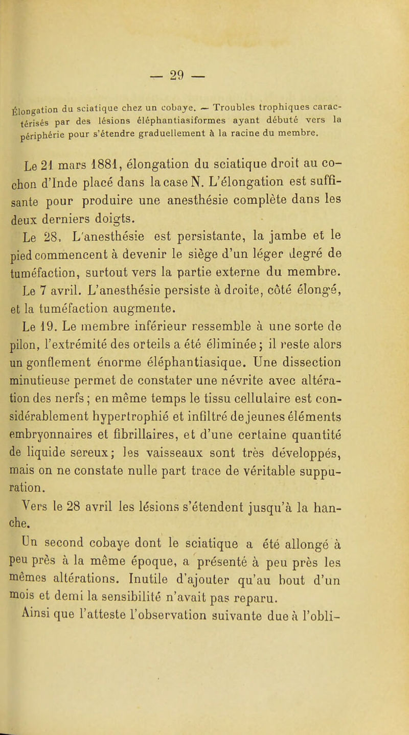 ÉloD-^ation du sciatique chez un cobaye. — Troubles trophiques carac- térisés par des lésions éléphantiasiformes ayant débuté vers la périphérie pour s'étendre graduellement à la racine du membre. Le 21 mars 1881, élongation du sciatique droit au co- chon d'Inde placé dans la case N. L'élongation est suffi- sante pour produire une anesthésie complète dans les deux derniers doigts. Le 28, L'anesthésie est persistante, la jambe et le pied commencent à devenir le siège d'un léger degré de tuméfaction, surtout vers la partie externe du membre. Le 7 avril. L'anesthésie persiste adroite, côté élongé, et la tuméfaction augmente. Le 19. Le membre inférieur ressemble à une sorte de pilon, l'extrémité des orteils a été éliminée; il reste alors un gonflement énorme éléphantiasique. Une dissection minutieuse permet de constater une névrite avec altéra- tion des nerfs ; en même temps le tissu cellulaire est con- sidérablement hypertrophié et infiltré déjeunes éléments embryonnaires et fibrillaires, et d'une certaine quantité de Hquide séreux; les vaisseaux sont très développés, mais on ne constate nulle part trace de véritable suppu- ration. Vers le 28 avril les lésions s'étendent jusqu'à la han- che. Un second cobaye dont le sciatique a été allongé à peu près à la même époque, a présenté à peu près les mêmes altérations. Inutile d'ajouter qu'au bout d'un mois et demi la sensibilité n'avait pas reparu. Ainsi que l'atteste l'observation suivante due à l'obli-