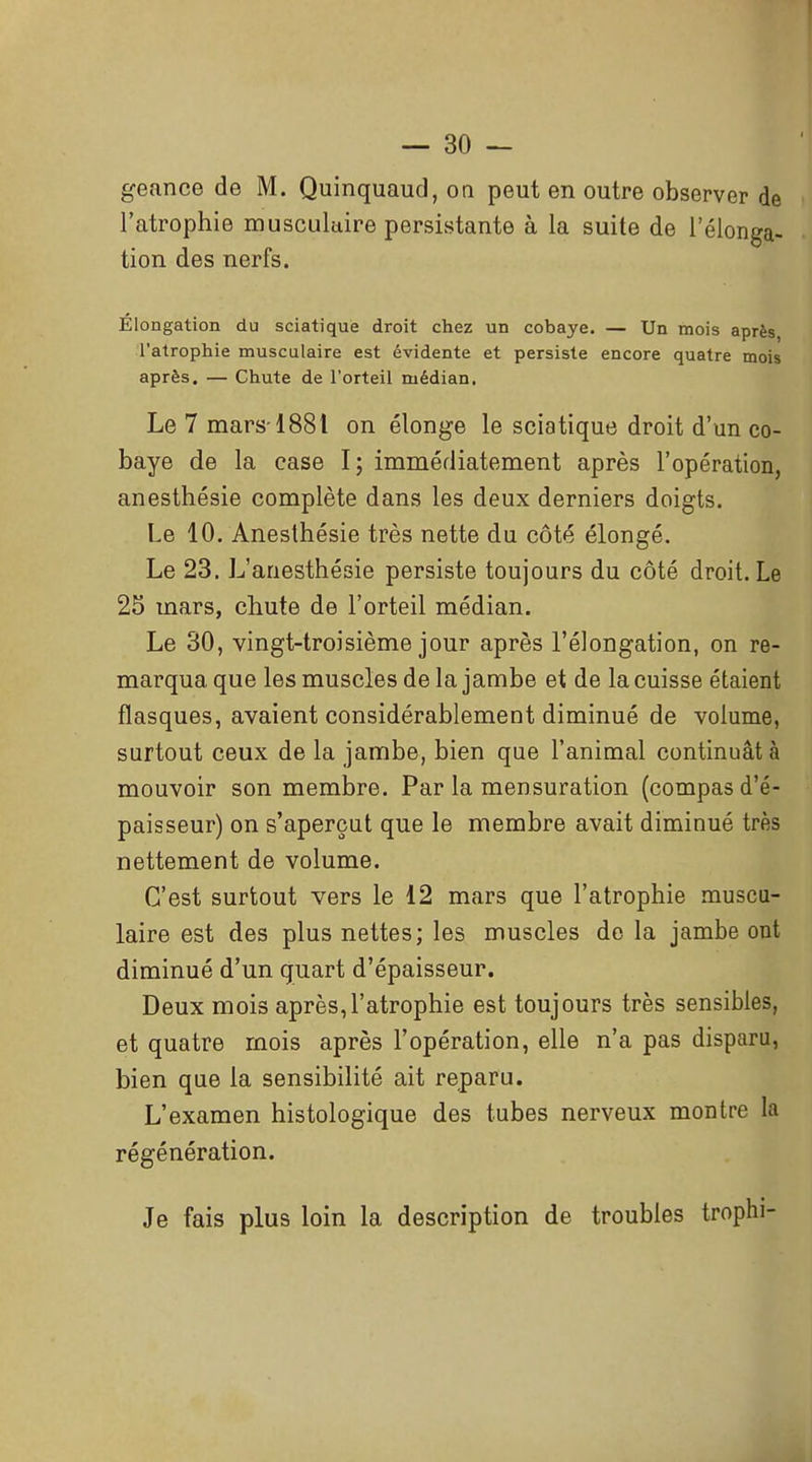 geance de M. Quinquaud, on peut en outre observer de l'atrophie muscukire persistante à la suite de l'élonga- tion des nerfs. Elongation du sciatique droit chez un cobaye. — Un mois après l'atrophie musculaire est évidente et persiste encore quatre mois après. — Chute de l'orteil médian. Le 7 mars-1881 on élonge le sciatique droit d'un co- baye de la case I; immédiatement après l'opération, anesthésie complète dans les deux derniers doigts. Le 10. Anesthésie très nette du côté élongé. Le 23. L'anesthésie persiste toujours du côté droit. Le 25 mars, chute de l'orteil médian. Le 30, vingt-troisième jour après l'élongation, on re- marqua que les muscles de la jambe et de la cuisse étaient flasques, avaient considérablement diminué de volume, surtout ceux de la jambe, bien que l'animal continuât à mouvoir son membre. Par la mensuration (compas d'é- paisseur) on s'aperçut que le membre avait diminué très nettement de volume. C'est surtout vers le 12 mars que l'atrophie muscu- laire est des plus nettes; les muscles de la jambe ont diminué d'un quart d'épaisseur. Deux mois après,l'atrophie est toujours très sensibles, et quatre mois après l'opération, elle n'a pas disparu, bien que la sensibilité ait reparu. L'examen histologique des tubes nerveux montre la régénération. Je fais plus loin la description de troubles trophi-