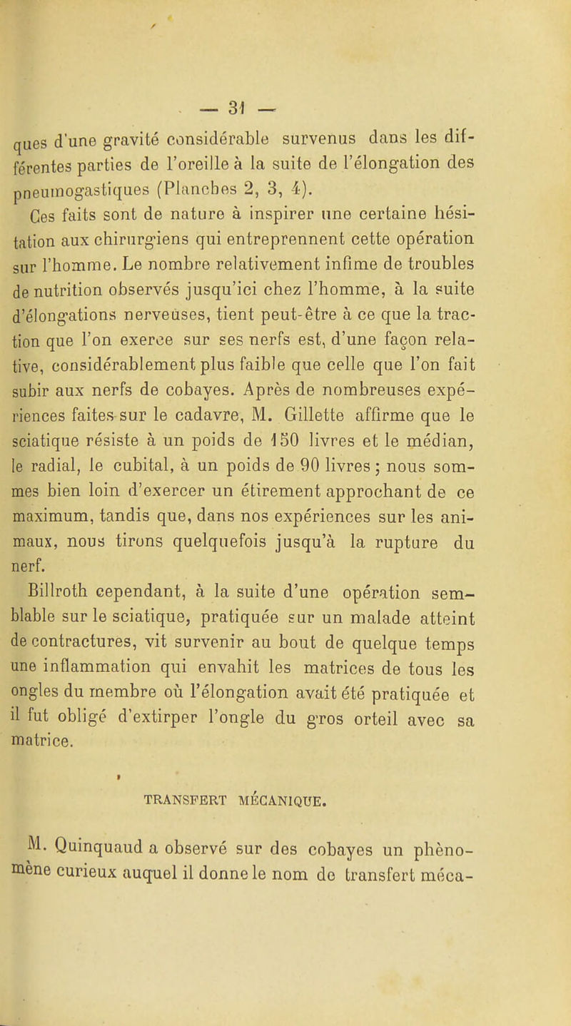 ques d'une gravité considérable survenus dans les dif- férentes parties de l'oreille à la suite de l'élongation des pneuinogastiques (Planches 2, 3, 4). Ces faits sont de nature à inspirer une certaine hési- tation aux chirurg-iens qui entreprennent cette opération sur l'homme. Le nombre relativement infime de troubles de nutrition observés jusqu'ici chez l'homme, à la suite d'élong-ations nerveuses, tient peut-être à ce que la trac- tion que l'on exerce sur ses nerfs est, d'une façon rela- tive, considérablement plus faible que celle que l'on fait subir aux nerfs de cobayes. Après de nombreuses expé- riences faites sur le cadavre, M. Gillette affirme que le sciatique résiste à un poids de 150 livres et le médian, le radial, le cubital, à un poids de 90 livres; nous som- mes bien loin d'exercer un étirement approchant de ce maximum, tandis que, dans nos expériences sur les ani- maux, nous tirons quelquefois jusqu'à la rupture du nerf. Billroth cependant, à la suite d'une opération sem- blable sur le sciatique, pratiquée sur un malade atteint de contractures, vit survenir au bout de quelque temps une inflammation qui envahit les matrices de tous les ongles du membre oiî l'élongation avait été pratiquée et il fut obligé d'extirper l'ongle du gTOS orteil avec sa matrice. TRANSFERT MECANIQUE. M. Quinquaud a observé sur des cobayes un phéno- mène curieux auquel il donne le nom de transfert méca-