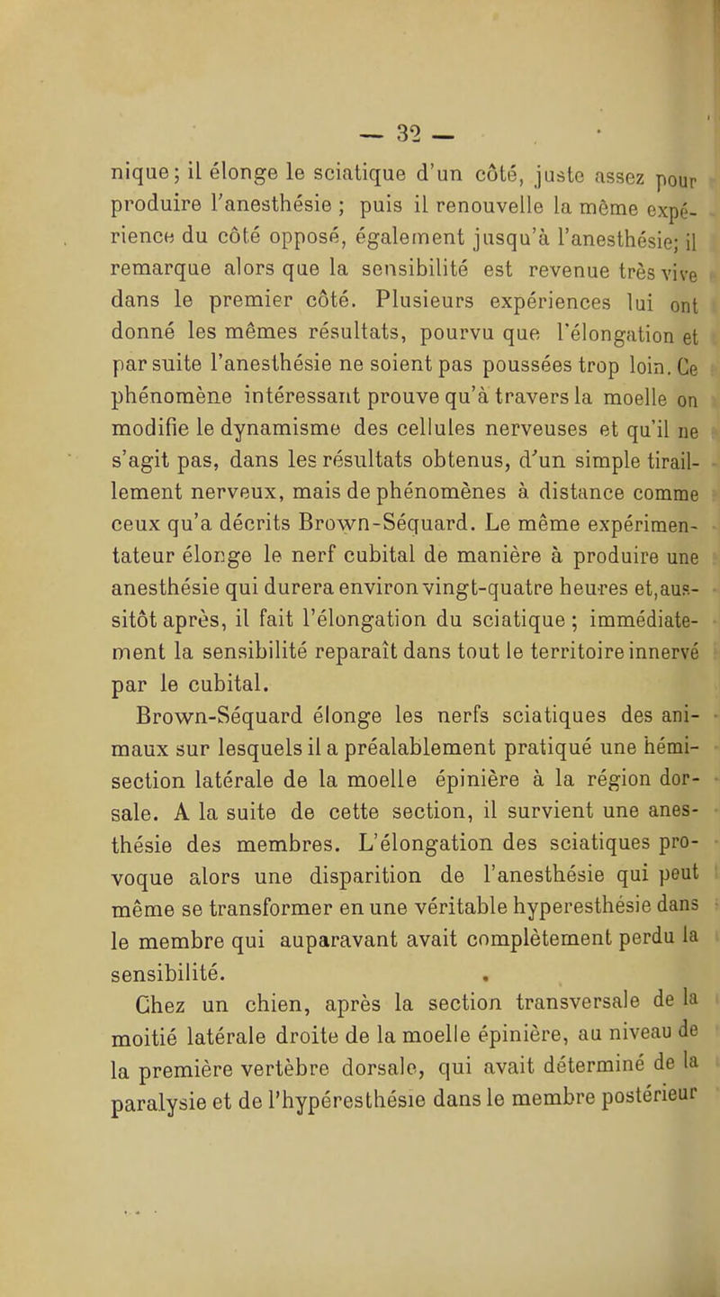 nique; il élonge le sciatique d'un côté, juste assez pour produire l'anesthésie ; puis il renouvelle la même expé- rience du côté opposé, également jusqu'à l'anesthésie; il remarque alors que la sensibilité est revenue très vive dans le premier côté. Plusieurs expériences lui ont donné les mêmes résultats, pourvu que Télongation et par suite l'anesthésie ne soient pas poussées trop loin. Ce phénomène intéressant prouve qu'à travers la moelle on modifie le dynamisme des cellules nerveuses et qu'il ne s'agit pas, dans les résultats obtenus, d'un simple tirail- lement nerveux, mais de phénomènes à distance comme ceux qu'a décrits Brown-Séquard. Le même expérimen- tateur élonge le nerf cubital de manière à produire une anesthésie qui durera environ vingt-quatre heures et,aus- sitôt après, il fait l'élongation du sciatique; immédiate- ment la sensibilité reparaît dans tout le territoire innervé par le cubital. Brown-Séquard élonge les nerfs sciatiques des ani- maux sur lesquels il a préalablement pratiqué une hémi- section latérale de la moelle épinière à la région dor- sale. A la suite de cette section, il survient une anes- thésie des membres. L'élongation des sciatiques pro- voque alors une disparition de l'anesthésie qui peut même se transformer en une véritable hyperesthésie dans le membre qui auparavant avait complètement perdu la sensibilité. Chez un chien, après la section transversale de la moitié latérale droite de la moelle épinière, au niveau de la première vertèbre dorsale, qui avait déterminé de la paralysie et de l'hypéresthésie dans le membre postérieur