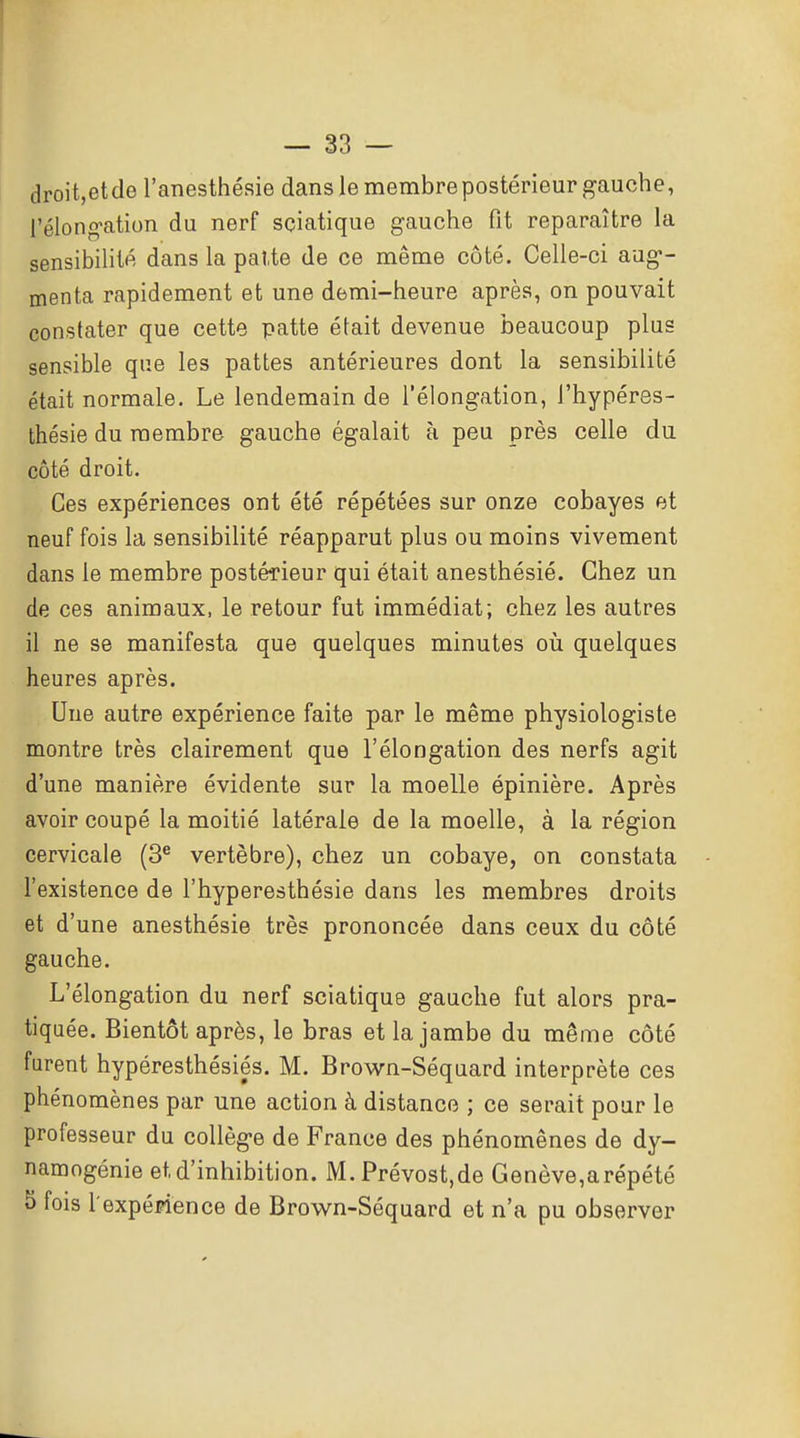 droit,etde l'anesthésie dans le membre postérieur gauche, l'élong-ation du nerf sçiatique gauche fit reparaître la sensibilité dans la paUe de ce même côté. Celle-ci aug- menta rapidement et une demi-heure après, on pouvait constater que cette patte était devenue beaucoup plus sensible que les pattes antérieures dont la sensibilité était normale. Le lendemain de l'élongation, l'hypéres- thésie du membre gauche égalait à peu près celle du côté droit. Ces expériences ont été répétées sur onze cobayes et neuf fois la sensibilité réapparut plus ou moins vivement dans le membre postérieur qui était anesthésié. Chez un de ces animaux, le retour fut immédiat; chez les autres il ne se manifesta que quelques minutes oii quelques heures après. Une autre expérience faite par le même physiologiste montre très clairement que l'élongation des nerfs agit d'une manière évidente sur la moelle épinière. Après avoir coupé la moitié latérale de la moelle, à la région cervicale (3^ vertèbre), chez un cobaye, on constata l'existence de l'hyperesthésie dans les membres droits et d'une anesthésié très prononcée dans ceux du côté gauche. L'élongation du nerf sçiatique gauche fut alors pra- tiquée. Bientôt après, le bras et la jambe du même côté furent hypéresthésiés. M. Brown-Séquard interprète ces phénomènes par une action à distance ; ce serait pour le professeur du collège de France des phénomènes de dy- namogénie et d'inhibition. M.Prévost.de Genève,arépété S fois l'expéMence de Brown-Séquard et n'a pu observer