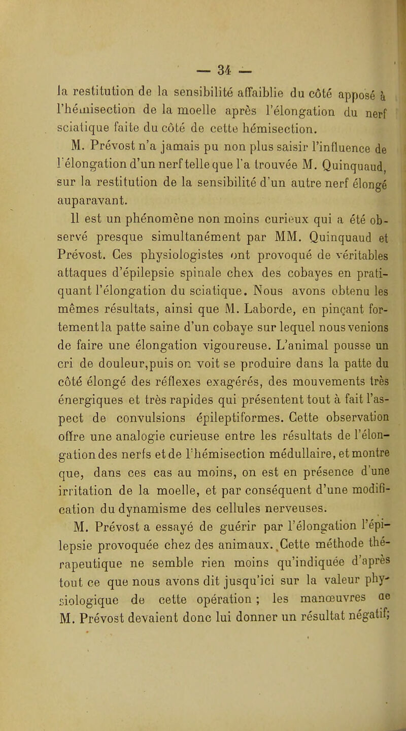 la restitution de la sensibilité affaiblie du côté apposé à l'héinisection de la moelle après l'élongation du nerf sciatique faite du côté de cette hémisection. M. Prévost n'a jamais pu non plus saisir l'influence de l'élongation d'un nerf telle que l'a trouvée M. Quinquaud, sur la restitution de la sensibilité d'un autre nerf élongé auparavant. 11 est un phénomène non moins curieux qui a été ob- servé presque simultanément par MM. Quinquaud et Prévost. Ces physiologistes ont provoqué de véritables attaques d'épilepsie spinale chex des cobayes en prati- quant l'élongation du sciatique. Nous avons obtenu les mêmes résultats, ainsi que M. Laborde, en pinçant for- tementla patte saine d'un cobaye sur lequel nous venions de faire une élongation vigoureuse. L'animal pousse un cri de douleur,puis on voit se produire dans la patte du côté élongé des réflexes exagérés, des mouvements très énergiques et très rapides qui présentent tout à fait l'as- pect de convulsions épileptiformes. Cette observation offre une analogie curieuse entre les résultats de l'élon- gation des nerfs et de Thémisection médullaire, et montre que, dans ces cas au moins, on est en présence d'une irritation de la moelle, et par conséquent d'une modifi- cation du dynamisme des cellules nerveuses. M. Prévost a essayé de guérir par l'élongation l'épi- lepsie provoquée chez des animaux.,Cette méthode thé- rapeutique ne semble rien moins qu'indiquée d'après tout ce que nous avons dit jusqu'ici sur la valeur phy siologique de cette opération ; les manœuvres ae M. Prévost devaient donc lui donner un résultat négatif;