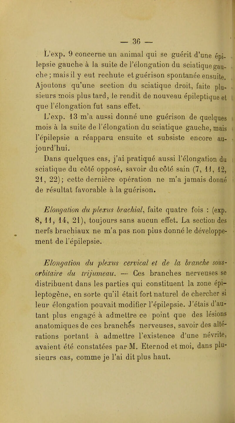 L'exp. 9 concerne un animal qui se guérit d'une épi- lepsie gauche à la suite de l'élongation du sciatique gau- che; mais il y eut rechute etguérison spontanée ensuite. Ajoutons qu'une section du sciatique droit, faite plu- sieurs mois plus tard, le rendit de nouveau épileptique et que l'élongation fut sans effet. L'exp. 13 m'a aui^si donné une guérison de quelques mois à la suite de l'élongation du sciatique gauche, mais l'épilepsie a réapparu ensuite et subsiste encore au- jourd'hui. Dans quelques cas, j'ai pratiqué aussi l'élongation du sciatique du côté opposé, savoir du côté sain (7, H, 12, 21, 22); cette dernière opération ne m'a jamais donné de résultat favorable à la guérison. Elongalion du plexus brachial^ faite quatre fois : (exp. 8, H, 14, 21), toujours sans aucun effet. La section des nerfs brachiaux ne m'a pas non plus donné le développe- ment de l'épilepsie. Elongatwn du plexus cervical et de la branche sons- orbitaire du trijumeau. — Ces branches nerveuses se distribuent dans les parties qui constituent la zone épi- leptogène, en sorte qu'il était fort naturel de chercher si leur élongation pouvait modifier l'épilepsie. J'étais d'au- tant plus engagé à admettre ce point que des lésions anatomiques de ces branches nerveuses, savoir des alté- rations portant à admettre l'existence d'une névrite, avaient été constatées par M. Eternod et moi, dans plu- sieurs cas, comme je l'ai dit plus haut.