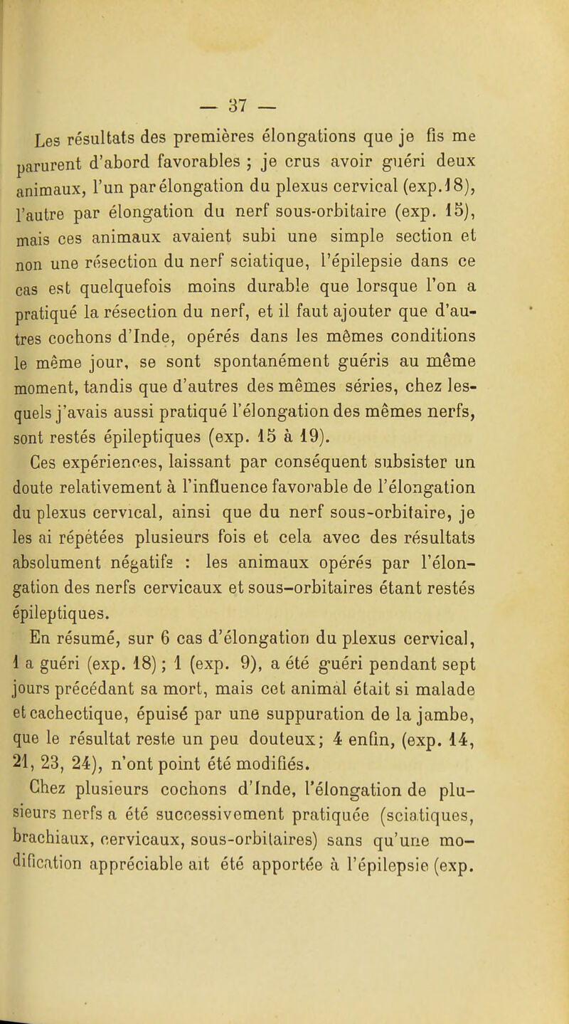 Les résultats des premières élongations que je fis me parurent d'abord favorables ; je crus avoir guéri deux animaux, l'un parélongation du plexus cervical (expJ8), l'autre par élongation du nerf sous-orbitaire (exp. 15), mais ces animaux avaient subi une simple section et non une résection du nerf sciatique, l'épilepsie dans ce cas est quelquefois moins durable que lorsque l'on a pratiqué la résection du nerf, et il faut ajouter que d'au- tres cochons d'Inde, opérés dans les mêmes conditions le même jour, se sont spontanément guéris au même moment, tandis que d'autres des mêmes séries, chez les- quels j'avais aussi pratiqué l'élongation des mêmes nerfs, sont restés épileptiques (exp. 15 à 19). Ces expériences, laissant par conséquent subsister un doute relativement à l'influence favorable de l'élongation du plexus cervical, ainsi que du nerf sous-orbitaire, je les ai répétées plusieurs fois et cela avec des résultats absolument négatifs : les animaux opérés par l'élon- gation des nerfs cervicaux et sous-orbitaires étant restés épileptiques. En résumé, sur 6 cas d'élongation du plexus cervical, 1 a guéri (exp. 18) ; 1 (exp. 9), a été guéri pendant sept jours précédant sa mort, mais cet animal était si malade et cachectique, épuisé par une suppuration de la jambe, que le résultat reste un peu douteux; 4 enfin, (exp. 14, 21, 23, 24), n'ont point été modifiés. Chez plusieurs cochons d'Inde, l'élongation de plu- sieurs nerfs a été successivement pratiquée (sciatiques, brachiaux, cervicaux, sous-orbilaires) sans qu'une mo- dification appréciable ait été apportée à l'épilepsie (exp.