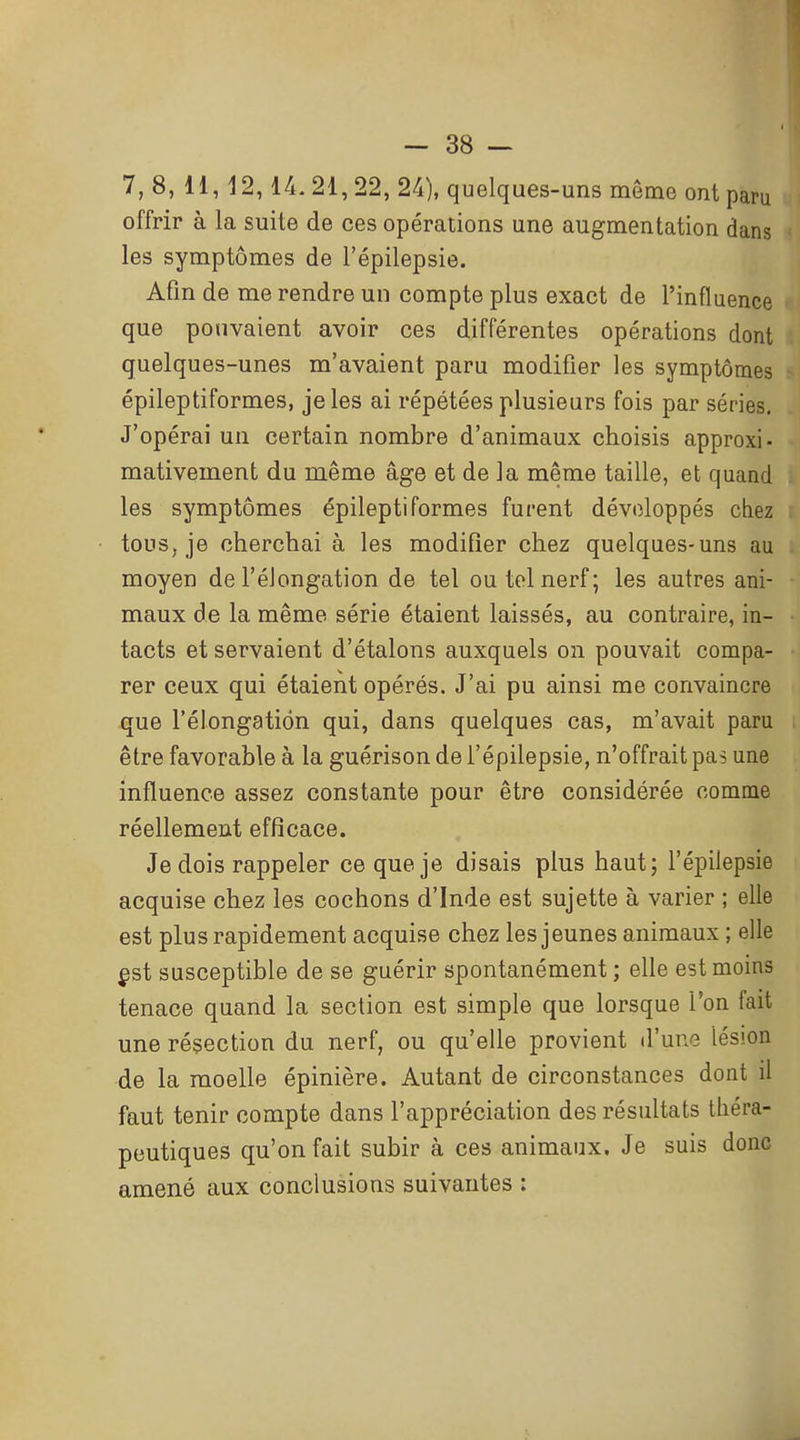 7, 8, H, 12,14.21,22, 24), quelques-uns môme ont paru offrir à la suite de ces opérations une augmentation dans les symptômes de l'épilepsie. Afin de me rendre un compte plus exact de l'influence que pouvaient avoir ces différentes opérations dont quelques-unes m'avaient paru modifier les symptômes épileptiformes, je les ai répétées plusieurs fois par séries. J'opérai un certain nombre d'animaux choisis approxi- mativement du même âge et de la même taille, et quand les symptômes épileptiformes furent développés chez tous, je cherchai à les modifier chez quelques-uns au moyen de l'éiongation de tel ou tel nerf; les autres ani- maux de la même série étaient laissés, au contraire, in- tacts et servaient d'étalons auxquels on pouvait compa- rer ceux qui étaient opérés. J'ai pu ainsi me convaincre que l'éiongation qui, dans quelques cas, m'avait paru être favorable à la guérison de l'épilepsie, n'offrait pas une influence assez constante pour être considérée comme réellement efficace. Je dois rappeler ce que je disais plus haut; l'épilepsie acquise chez les cochons d'Inde est sujette à varier ; elle est plus rapidement acquise chez les jeunes animaux ; elle ^st susceptible de se guérir spontanément ; elle est moins tenace quand la section est simple que lorsque l'on fait une résection du nerf, ou qu'elle provient d'une lésion de la moelle épinière. Autant de circonstances dont il faut tenir compte dans l'appréciation des résultats théra- peutiques qu'on fait subir à ces animaux. Je suis donc amené aux conclusions suivantes :